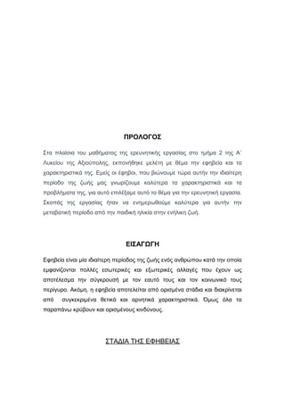 ΠΡΟΛΟΓΟΣ
Στα πλαίσια του μαθήματος της ερευνητικής εργασίας στο τμήμα 2 της Α`
Λυκείου της Αξιούπολης, εκπονήθηκε μελέτη με θέμα την εφηβεία και τα
χαρακτηριστικά της. Εμείς οι έφηβοι, που βιώνουμε τώρα αυτήν την ιδιαίτερη
περίοδο της ζωής μας γνωρίζουμε καλύτερα τα χαρακτηριστικά και τα
προβλήματα της, για αυτό επιλέξαμε αυτό το θέμα για την ερευνητική εργασία.
Σκοπός της εργασίας ήταν να ενημερωθούμε καλύτερα για αυτήν την
μεταβατική περίοδο από την παιδική ηλικία στην ενήλικη ζωή.
ΕΙΣΑΓΩΓΗ
Εφηβεία είναι μία ιδιαίτερη περίοδος της ζωής ενός ανθρώπου κατά την οποία
εμφανίζονται πολλές εσωτερικές και εξωτερικές αλλαγές που έχουν ως
αποτέλεσμα την σύγκρουσή με τον εαυτό τους και τον κοινωνικό τους
περίγυρο. Ακόμη, η εφηβεία αποτελείται από ορισμένα στάδια και διακρίνεται
από συγκεκριμένα θετικά και αρνητικά χαρακτηριστικά. Όμως όλα τα
παραπάνω κρύβουν και ορισμένους κινδύνους.
ΣΤΑΔΙΑ ΤΗΣ ΕΦΗΒΕΙΑΣ
 