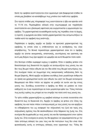 Κατά την εφηβεία αναπτύσσονται στον οργανισμό τρία διαφορετικά στάδια τα
οποία μας βοηθάνε να καταλάβουμε πως μπαίνει ένα παιδί στην εφηβεία.
Στο πρώτο στάδιο μας πληροφορεί πως αναπτύσσεται η ήβη και κρατάει από
τα 11-14 έτη. Περιλαμβάνει αλλαγή στην συμπεριφορά και παράλληλα
αναπτύσσεται και η βιολογική αφύπνιση και ενεργοποιείται η ορμονολογία του
εφήβου. Τα χαρακτηριστικά συναισθήματα αυτής της περιόδου είναι το άγχος,
η ντροπή, η αμηχανία και άλλα πολλά χαρακτηριστικά που αντιμετωπίζουν τα
παιδιά κατά την εφηβική τους ανάπτυξη.
Παράλληλα ο έφηβος αρχίζει να βγάζει τα αρνητικά χαρακτηριστικά της
εφηβείας τα οποία είναι η επιθετικότητα και οι αντιδράσεις του είναι
απρόβλεπτες. Τα θετικά περισσότερο χαρακτηριστικά είναι ότι ο έφηβος
αρχίζει να γίνεται αινιγματικός, απαιτητικός, ανυπόμονος και εριστικός και
αυτό μας δείχνει πως έχει αρχίσει να ωριμάζει και αυτό θεωρείται πολύ καλό.
Στο δεύτερο στάδιο κυριαρχεί κυρίως η εφηβεία. Όταν ο έφηβος φτάσει στα
δεκατέσσερα έως δεκαεπτά έτη αρχίζει να ανταγωνίζεται τους γονείς του και
δεν τους θεωρεί πλέον είδωλα για τον ίδιο αλλά τους θεωρεί κατωτέρους του.
Στη συνέχεια παύει να συμμετέχει στις οικογενειακές εκδηλώσεις διότι τις
θεωρεί βαρετές. Μετά αρχίζει να βρίσκει συνήθως έναν μεγαλύτερο άνθρωπο
σε ηλικία και χρησιμοποιεί αυτόν σαν είδωλο του γιατί τον θεωρεί αντικείμενο
θαυμασμού και θέλει πλέον να αρχίσει να μοιάζει σε αυτόν και όχι στους
γονείς του. Συνήθως συναντάται ο έφηβος να θέλει να μοιάσει σε έναν
καθηγητή του ή και περισσότερο σε έναν μεγαλύτερο φίλο του. Τέλος πιστεύει
πως αυτός ο φίλος του μπορεί να τον στηρίξει πιο πολύ από τους γονείς του.
Το τρίτο στάδιο χαρακτηρίζεται ως εφηβικό κλείσιμο το οποίο συναντάται στα
δεκαεπτά έως τα δεκαεννιά έτη. Αρχίζει το έφηβος να φτάνει στο τέλος της
εφηβείας του και παύει πλέον ο ανταγωνισμός με τους γονείς του και αρχίζουν
τα ενδιαφέροντα του ως αναφορά την σεξουαλική του ζωή και προς στις
σεξουαλικές σχέσεις που θα ακολουθήσουν στην διάρκεια της ζωής του. Στη
συνέχεια θα συμφιλιωθεί με τους γονείς του και θα προσαρμοστεί στον τρόπο
ζωής του. Στην συνέχεια οι γονείς του θα αρχίσουν να τρομοκρατούνται με την
τόσο απότομη αλλαγή του γιου τους και θα πιστεύουν πως δεν είναι τόσο
φυσιολογικές αυτές οι απότομες αλλαγές στον οργανισμό του. Τέλος θα
 