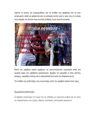 πρέπει οι γονείς να ενημερωθούν για τα στάδια της εφηβείας και να μην
ανησυχούν αλλά να χαίρονται για τις αλλαγές αυτές γιατί ο γιος τους ή η κόρη
τους αρχίζει να γίνεται ένας σωστός άνδρας ή μια σωστή γυναικά.
Κατά την εφηβική ηλικία αρχίζουν να αναπτύσσονται σωματικά αλλά και
ψυχικά μέρη του εφηβικού οργανισμού. Αρχίζει να ωριμάζει ο νέος τρόπος
σκέψης, ωριμάζει επίσης και η σεξουαλικότητα κατά την διάρκεια αυτή.
Τα στάδια της ανάπτύξης που συναντάμε κατά την εφηβική ηλικία είναι τρεις.
Σωματική Ανάπτυξη
Ο έφηβος παρατηρεί το σώμα του να αλλάζει με ταχύτατο ρυθμό και σε όλες
τις παραμέτρους του (ύψος, βάρος, αναλογίες, λειτουργία οργάνων).
 