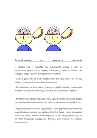 Συναισθηματική και κοινωνική ανάπτυξη
Η εφηβεία είναι η περίοδος που παρατηρείται έντονα η τάση για
ανεξαρτητοποίηση από τους ενήλικες καθώς και η έντονη προσήλωση στις
ομάδες με άτομα της ίδιας ηλικίας και ιδιοσυγκρασίας.
• Είναι η φάση που το παιδί αποξενώνεται από τους γονείς του και έχει
ανάγκη για αυτονομία και κοινωνική αναγνώριση.
• Οι συγκρούσεις με τους γονείς σε αυτή την περίοδο αφορούν περισσότερο
σε θέματα ελέγχου και αισθητικής, όπως π.χ. την εμφάνιση των εφήβων.
• Η αίσθηση του εαυτού διαμορφώνεται με βάση τις νέες κοινωνικές σχέσεις
και τη σεξουαλικότητα και φαίνεται να είναι πιο αφηρημένη και πολυδιάστατη.
• Κύριο χαρακτηριστικό αυτής της περιόδου είναι η φόρτιση και η αστάθεια του
συναισθηματικού κόσμου των εφήβων. Εκρήξεις θυμού, τάσεις αυτονομίας,
ταλάντωση μεταξύ ακραίων συναισθημάτων (τη μια στιγμή χαρούμενος και
την άλλη θλιμμένος), διαμόρφωση ιδανικών, είναι στοιχεία της εφηβικής
ψυχοσύνθεσης.
 