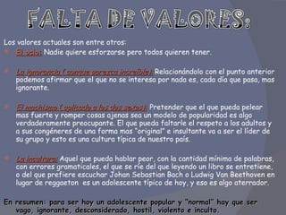 Los valores actuales son entre otros:  El ocio:  Nadie quiere esforzarse pero todos quieren tener.  La ignorancia ( aunque parezca increíble):   Relacionándolo con el punto anterior podemos afirmar que el que no se interesa por nada es, cada día que pasa, mas ignorante.  El machismo ( aplicado a los dos sexos):   Pretender que el que pueda pelear mas fuerte y romper cosas ajenas sea un modelo de popularidad es algo verdaderamente preocupante. El que pueda faltarle el respeto a los adultos y a sus congéneres de una forma mas “original” e insultante va a ser el líder de su grupo y esto es una cultura típica de nuestro país.  La incultura:  Aquel que pueda hablar peor, con la cantidad mínima de palabras, con errores gramaticales, el que se ríe del que leyendo un libro se entretiene, o del que prefiere escuchar Johan Sebastian Bach o Ludwig Van Beethoven en lugar de reggaeton  es un adolescente típico de hoy, y eso es algo aterrador.     En resumen: para ser hoy un adolescente popular y “normal” hay que ser vago, ignorante, desconsiderado, hostil, violento e inculto.     