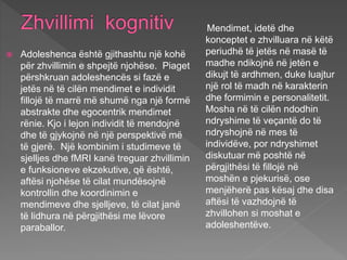  Adoleshenca është gjithashtu një kohë
për zhvillimin e shpejtë njohëse. Piaget
përshkruan adoleshencës si fazë e
jetës në të cilën mendimet e individit
fillojë të marrë më shumë nga një formë
abstrakte dhe egocentrik mendimet
rënie. Kjo i lejon individit të mendojnë
dhe të gjykojnë në një perspektivë më
të gjerë. Një kombinim i studimeve të
sjelljes dhe fMRI kanë treguar zhvillimin
e funksioneve ekzekutive, që është,
aftësi njohëse të cilat mundësojnë
kontrollin dhe koordinimin e
mendimeve dhe sjelljeve, të cilat janë
të lidhura në përgjithësi me lëvore
paraballor.
Mendimet, idetë dhe
konceptet e zhvilluara në këtë
periudhë të jetës në masë të
madhe ndikojnë në jetën e
dikujt të ardhmen, duke luajtur
një rol të madh në karakterin
dhe formimin e personalitetit.
Mosha në të cilën ndodhin
ndryshime të veçantë do të
ndryshojnë në mes të
individëve, por ndryshimet
diskutuar më poshtë në
përgjithësi të fillojë në
moshën e pjekurisë, ose
menjëherë pas kësaj dhe disa
aftësi të vazhdojnë të
zhvillohen si moshat e
adoleshentëve.
 