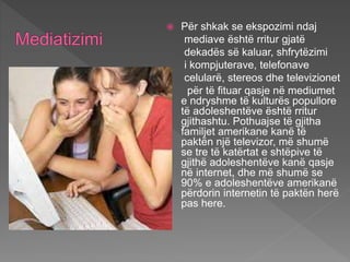  Për shkak se ekspozimi ndaj
mediave është rritur gjatë
dekadës së kaluar, shfrytëzimi
i kompjuterave, telefonave
celularë, stereos dhe televizionet
për të fituar qasje në mediumet
e ndryshme të kulturës popullore
të adoleshentëve është rritur
gjithashtu. Pothuajse të gjitha
familjet amerikane kanë të
paktën një televizor, më shumë
se tre të katërtat e shtëpive të
gjithë adoleshentëve kanë qasje
në internet, dhe më shumë se
90% e adoleshentëve amerikanë
përdorin internetin të paktën herë
pas here.
 