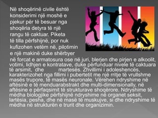 Në shoqërinë civile është
konsiderimi një moshë e
pjekur për të besuar nga
shoqëria detyra të një
rangu të caktuar. Piketa
të tilla përfshijnë, por nuk
kufizohen vetëm në, pilotimin
e një makinë duke shërbyer
në forcat e armatosura ose në juri, blerjen dhe pirjen e alkoolit,
votimi, lidhjen e kontratave, duke përfunduar nivele të caktuara
të arsimit, dhe martesës. Zhvillimi i adoleshencës,
karakterizohet nga fillimi i pubertetit me një rritje të vrullshme
masës trupore, të masës neuronale. Vërehen ndryshime në
aftësinë e të menduarabstrakt dhe multi-dimensionally, në
aftësine e përfaqsimit të strukturave shoqërore. Ndryshime të
mëdha biologjike përfshijnë ndryshime në organet seksit,
lartësia, pesha, dhe në masë të muskujve, si dhe ndryshime të
mëdha në strukturën e trurit dhe organizimin.
 