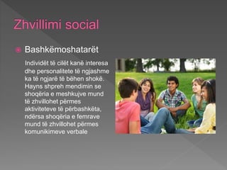  Bashkëmoshatarët
Individët të cilët kanë interesa
dhe personalitete të ngjashme
ka të ngjarë të bëhen shokë.
Hayns shpreh mendimin se
shoqëria e meshkujve mund
të zhvillohet përmes
aktiviteteve të përbashkëta,
ndërsa shoqëria e femrave
mund të zhvillohet përmes
komunikimeve verbale
 