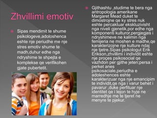  Sipas mendimit te shume
psikologeve,adoloshenca
eshte nje periudhe me nje
stres emotiv shume te
madh,duhur edhe nga
ndryshime te shpejta e
komplekse qe verifikohen
gjate pubertetit.
 Gjithashtu ,studime te bera nga
antropologia amerikane
Margaret Mead duket te
dimostrojne qe ky stres nuk
eshte percaktuar ekskluzivisht
nga niveli gjenetik,por edhe nga
komponenti kulturor,pergjegjes i
ndryshimeve ne kalimin nga
femijeria ne moshen e madhe,qe
karakterizojne nje kulture ndaj
nje tjetre.Sipas psikologut Erik
Erikson,zhvillimi i individit eshte
nje proçes psikosocial qe
vazhdon per gjithe jeten;persa i
perket anes
psikosaciale,periudha e
adoleshences eshte
karakterizuar nga nje emancipim
te individit,qe nga i varur behet i
pavarur ,duke perfituar nje
identitet qe i lejon te hyje ne
marredhje me te tjeret ne
menyre te pjekur.
 