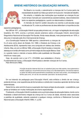 BREVE HISTÓRICO DA EDUCAÇÃO INFANTIL
No Brasil e no mundo, o atendimento a crianças de 0 a 6 anos partiu da
necessidade de assistir as mães que saíram em busca do mercado de trabalho.
No entanto, o trabalho das instituições que recebiam as crianças foi por
muito tempo marcado por características assistencialistas, desconsiderando
tanto os aspectos pedagógicos, quanto os relacionados à cidadania.
A intensão de imprimir caráter educativo às creches e pré-escolas surge
na década de 70, onde os profissionais da área defendiam a importância dos
aspectos pedagógicos.
Na LDB de 1971, a Educação Infantil ocupa pela primeira vez, um lugar na legislação da educação
brasileira. Em 1975, ocorreu o primeiro estudo extensivo sobre a Educação Infantil, denominado
Diagnóstico Nacional da Educação Pré-Escolar. Ainda nessa década, mais precisamente em 1979, o
discurso é marcado pelo Ano Internacional da Criança.
Já a Constituição Federal de 1988 aponta o atendimento a crianças de
0 a 6 anos como dever do Estado. Em 1990, o Estatuto da Criança e do
Adolescente (ECA), representa mais uma conquista em defesa dos direitos
infantis. Mas, só com a LDB de 1996, a Educação Infantil recebe o merecido
destaque e é então afirmada como primeira etapa da Educação Básica. Esse
é o grande marco e denota a busca efetiva pela qualidade da Educação
Infantil em nosso país.
Hoje, de acordo com a Lei nº11. 274/2006, que estabelece o Ensino
Fundamental de 9 anos, a Educação Infantil passa a atender crianças de 0 a 5 anos.
Para Winnicott (1982),

A função da escola maternal não é ser um substituto para uma mãe ausente, mas suplementar e
ampliar o papel que, nos primeiros anos da criança, só a mãe desempenha. Uma escola maternal,
ou jardim de infância será possivelmente considerada, de modo mais correto, uma ampliação da
família ‘para cima’, em vez de uma extensão ‘para baixo’ da escola primária.

Em se tratando da pedagogia para Educação Infantil, esta enfatiza o direito de ser criança,
podendo brincar, viver experiências de forma lúdica e o direito de ir à escola e aprender de forma mais
sistematizada.
Desta forma, este caminho busca a superação dos traços antigos da educação - a assistência, que
ainda se fortalece em muitas instituições de ensino especializado.
Finalizando, a Educação Infantil é avaliada como a primeira etapa da educação básica, tendo como
finalidade o desenvolvimento integral da criança de 0 a 5 anos de idade, devendo estar associada
a padrões de qualidade, estando acessível a qualquer criança, conforme o Referencial Curricular
Nacional para a Educação Infantil (1998, v1, p.23):

10

 