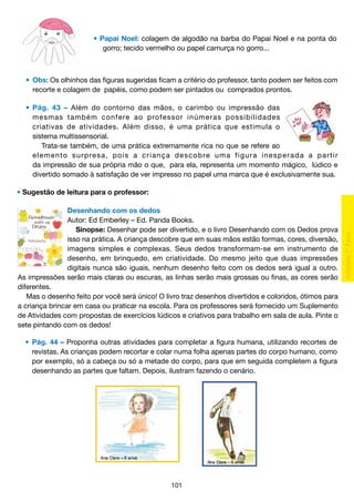• Papai Noel: colagem de algodão na barba do Papai Noel e na ponta do
	
gorro; tecido vermelho ou papel camurça no gorro...

	 •	 Obs: Os olhinhos das figuras sugeridas ficam a critério do professor, tanto podem ser feitos com
		 recorte e colagem de papéis, como podem ser pintados ou comprados prontos.
	 •	 Pág. 43 – Além do contorno das mãos, o carimbo ou impressão das
		 mesmas também confere ao professor inúmeras possibilidades
		 criativas de atividades. Além disso, é uma prática que estimula o
		 sistema multissensorial.
			 Trata-se também, de uma prática extremamente rica no que se refere ao
		 e l e m e n t o s u r p re s a , p o i s a c r i a n ç a d e s c o b re u m a f i g u r a i n e s p e r a d a a p a r t i r
		 da impressão de sua própria mão o que, para ela, representa um momento mágico, lúdico e
		 divertido somado à satisfação de ver impresso no papel uma marca que é exclusivamente sua.
• Sugestão de leitura para o professor:
Desenhando com os dedos
Autor: Ed Emberley – Ed. Panda Books.
Sinopse: Desenhar pode ser divertido, e o livro Desenhando com os Dedos prova
isso na prática. A criança descobre que em suas mãos estão formas, cores, diversão,
imagens simples e complexas. Seus dedos transformam-se em instrumento de
desenho, em brinquedo, em criatividade. Do mesmo jeito que duas impressões
digitais nunca são iguais, nenhum desenho feito com os dedos será igual a outro.
As impressões serão mais claras ou escuras, as linhas serão mais grossas ou finas, as cores serão
diferentes.
Mas o desenho feito por você será único! O livro traz desenhos divertidos e coloridos, ótimos para
a criança brincar em casa ou praticar na escola. Para os professores será fornecido um Suplemento
de Atividades com propostas de exercícios lúdicos e criativos para trabalho em sala de aula. Pinte o
sete pintando com os dedos!
	 •	 Pág. 44 – Proponha outras atividades para completar a figura humana, utilizando recortes de
		 revistas. As crianças podem recortar e colar numa folha apenas partes do corpo humano, como
		 por exemplo, só a cabeça ou só a metade do corpo, para que em seguida completem a figura
		 desenhando as partes que faltam. Depois, ilustram fazendo o cenário.

101

 
