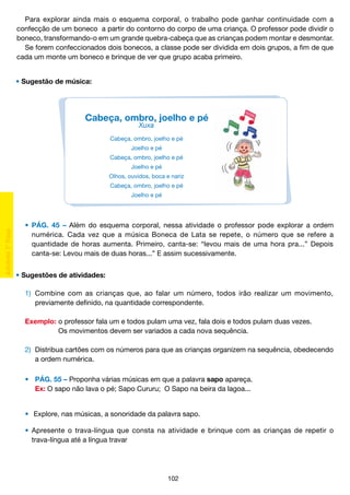 Para explorar ainda mais o esquema corporal, o trabalho pode ganhar continuidade com a
confecção de um boneco a partir do contorno do corpo de uma criança. O professor pode dividir o
boneco, transformando-o em um grande quebra-cabeça que as crianças podem montar e desmontar.
Se forem confeccionados dois bonecos, a classe pode ser dividida em dois grupos, a fim de que
cada um monte um boneco e brinque de ver que grupo acaba primeiro.
• Sugestão de música:

Cabeça, ombro, joelho e pé
Xuxa

Cabeça, ombro, joelho e pé
Joelho e pé
Cabeça, ombro, joelho e pé
Joelho e pé
Olhos, ouvidos, boca e nariz
Cabeça, ombro, joelho e pé
Joelho e pé

	 •	 PÁG. 45 – Além do esquema corporal, nessa atividade o professor pode explorar a ordem
		 numérica. Cada vez que a música Boneca de Lata se repete, o número que se refere a
		 quantidade de horas aumenta. Primeiro, canta-se: “levou mais de uma hora pra...” Depois
		 canta-se: Levou mais de duas horas...” E assim sucessivamente.
• Sugestões de atividades:
	 1)	 Combine com as crianças que, ao falar um número, todos irão realizar um movimento,
		 previamente definido, na quantidade correspondente.
		
	 Exemplo:	o professor fala um e todos pulam uma vez, fala dois e todos pulam duas vezes.
			
Os movimentos devem ser variados a cada nova sequência.
	 2)	 Distribua cartões com os números para que as crianças organizem na sequência, obedecendo
		 a ordem numérica.
	 •	 PÁG. 55 – Proponha várias músicas em que a palavra sapo apareça.
	 	 Ex: O sapo não lava o pé; Sapo Cururu; O Sapo na beira da lagoa...
	 •	 Explore, nas músicas, a sonoridade da palavra sapo.
	
	 •	 Apresente o trava-língua que consta na atividade e brinque com as crianças de repetir o
		 trava-língua até a língua travar

102

 