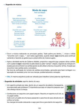 •	 Sugestão de música:

Moda do sapo
Trem da Alegria
(refrão)

(refrão)

Bate palma pra dentro
Bate palma pra fora
Que amanhã bem cedinho
Todo mundo vai embora

A mulher do sapo
Teve privilégio
Pegou a sapinha, maninha
Botou no colégio

(refrão)

(refrão)

Encontrei com o sapo
Na beira do rio
Tava sem camisa
Morrendo de frio

Encontrei com o sapo
Lá no pé da serra
Camisa pra fora
Voltando da guerra

(refrão)
A mulher do sapo
Foi quem me falou
Que o marido dela
Era professor

	 •	 Ouvir a música realizando os principais gestos, “bate palma pra dentro...”, iniciar o refrão
		 “encontrei com o sapo...” com todos agachados, quando disser sapo levanta para continuar
		 cantando e fazendo os gestos que a própria letra da música sugere.
	 •	 Após a atividade escrita do Caderno Adoleta, proponha o seguinte jogo: prepare vários cartões
		 com a palavra sapo e esconda-os pela classe ou pelo “campo”. Depois, organize as crianças em
		 duplas para encontrarem os cartões (pode-se até utilizar a técnica: tá quente, tá frio). A dupla que
		 encontrar mais cartões será a vencedora.
		 Na hora da verificação do número de cartões encontrados, aproveite para fazer contagem e a
		 apuração do resultado junto com as crianças, problematizando a situação.
	 •	 Obs: A mesma sequência pode ser utilizada para trabalhar outras palavras significativas.
• Sugestão de atividade: sapinho dentro do saco
	 •	 Um sapinho pintado por elas, dentro de um saquinho de plástico transparente,
		 providenciado pelo professor. É importante que seja um saquinho pequeno que
		 não ofereça riscos à criança.
	
	 •	 Confeccione um saquinho com papel crepom. Recorte um sapinho no E.V.A. ou
		 no papel cartão.
		 Cole-o em um palito de churrasco passando-o para fora do saco através de um
		 orifício no fundo.
		 As crianças brincarão colocando o sapo para fora e para dentro do saquinho.

103

 