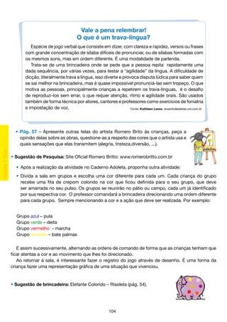Vale a pena relembrar!
O que é um trava-língua?
Espécie de jogo verbal que consiste em dizer, com clareza e rapidez, versos ou frases
com grande concentração de sílaba difíceis de pronunciar, ou de sílabas formadas com
os mesmos sons, mas em ordem diferente. É uma modalidade de parlenda.
Trata-se de uma brincadeira onde se pede que a pessoa repita rapidamente uma
dada sequência, por várias vezes, para testar a “agilidade” da língua. A dificuldade de
dicção, literalmente trava a língua, isso diverte e provoca disputa lúdica para saber quem
se sai melhor na brincadeira, mas é quase impossível pronunciá-las sem tropeço. O que
motiva as pessoas, principalmente crianças a repetirem os trava-línguas, é o desafio
de reproduzi-los sem errar, o que requer atenção, ritmo e agilidade orais. São usados
também de forma técnica por atores, cantores e professores como exercícios de foniatria
e impostação de voz.
Fonte: Kathleen Lessa. recantodasletras.uol.com.br

	 •	 Pág. 57 – Apresente outras telas do artista Romero Brito às crianças, peça a
		 opinião delas sobre as obras, questione-as a respeito das cores que o artista usa e
		 quais sensações que elas transmitem (alegria, tristeza,diversão, ...).
• Sugestão de Pesquisa: Site Oficial Romero Britto: www.romerobritto.com.br
	 •	 Após a realização da atividade no Caderno Adoleta, proponha outra atividade:
•	 Divida a sala em grupos e escolha uma cor diferente para cada um. Cada criança do grupo
		 recebe uma fita de crepom colorido na cor que ficou definida para o seu grupo, que deve
		 ser amarrada no seu pulso. Os grupos se reunirão no pátio ou campo, cada um já identificado
		 por sua respectiva cor. O professor comandará a brincadeira direcionando uma ordem diferente
		 para cada grupo. Sempre mencionando a cor e a ação que deve ser realizada. Por exemplo:
Grupo azul – pula
Grupo verde – deita
Grupo vermelho - marcha
Grupo amarelo – bate palmas
E assim sucessivamente, alternando as ordens de comando de forma que as crianças tenham que
ficar atentas a cor e ao movimento que lhes foi direcionado.
Ao retornar à sala, é interessante fazer o registro do jogo através de desenho. É uma forma da
criança fazer uma representação gráfica de uma situação que vivenciou.

• Sugestão de brincadeira: Elefante Colorido – Risoleta (pág. 54).

104

 