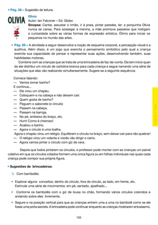• Pág. 58 – Sugestão de leitura:
Olivia
Autor: Ian Falconer – Ed. Globo
Sinopse: Cantar, assustar o irmão, ir à praia, pintar paredes, ler: a porquinha Olivia
nunca se cansa. Para sossegar a menina, a mãe promove passeios que instigam
a curiosidade sobre as várias formas de expressão artística. Ótimo para iniciar os
pequenos no mundo das artes.
	 •	 Pág. 69 – A atividade a seguir desenvolve a noção de esquema corporal, a percepção visual e a
		 auditiva. Além disso, é um jogo que exercita o pensamento simbólico pelo qual a criança
		 exercita sua capacidade de pensar e representar suas ações, desenvolvendo também, suas
		 habilidades motoras.
			 Combine com as crianças que se trata de uma brincadeira de faz-de-conta. Ela tem início quan
		 do ele distribui um círculo de cartolina branca para cada criança e segue narrando uma série de
		 situações que elas vão realizando simultaneamente. Sugere-se a seguinte sequência:
Comece falando:
―	 Vamos tomar banho?
E continua...
— 	 Ele virou um chapéu.
— 	 Coloquem-o na cabeça e não deixem cair.
— 	 Quem gosta de banho?
— 	 Peguem o sabonete (o círculo)
— 	 Passem na cabeça.
— 	 Passem na barriga.
— 	 No pé, embaixo do braço, etc.
— 	 Hum! Como é cheiroso!
— 	 Acabou o banho.
— 	 Agora o círculo é uma toalha.
	Agora o chapéu virou um relógio. Equilibrem o círculo no braço, sem deixar cair para não quebrar!
— 	 O relógio virou um volante e vocês vão dirigir o carro.
— 	 Agora vamos pintar o círculo com giz de cera.
	 Depois que todos pintarem os círculos, o professor pode montar com as crianças um painel
coletivo em que os círculos colados formem uma única figura ou em folhas individuais nas quais cada
criança pode compor sua própria figura.
• Sugestôes de  brincadeiras:
	 1)	 Com bambolês:
	 •	 Explorar alguns conceitos: dentro do círculo, fora do círculo, ao lado, em frente, etc.
		 Estimule uma série de movimentos: em pé, sentado, ajoelhado...
	
	 •	 Contorne os bambolês com o giz de lousa no chão, formando vários círculos coloridos e
		 andando sobre eles livremente.
	
	 • 	 Segure-o na posição vertical para que as crianças entrem uma a uma no bambolê como se ele
		 fosse uma porta secreta. A brincadeira pode continuar enquanto as crianças mostrarem entusiasmo.
105

 