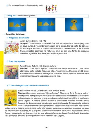 2) Em volta do Círculo – Risoleta (pág. 112).

	 •	 Pág. 73 – Dobradura do gatinho.

• Sugestões de leitura:
	 1) A lagarta e a borboleta
Autor: Eunice Braido – Ed. FTD
Sinopse: Como nasce a borboleta? Este livro vai responder a muitas perguntas
de seus alunos. E responder com prazer, cor e beleza. Ele faz parte da coleção
Vira-vira que estimula a curiosidade científica, desvendando e explicando
transformações ocorridas na natureza, além de ser uma fonte de pesquisa
acessível, agradável e atraente para a Educação Infantil.

	 2) Eram dez lagartas
Autor: Debbie Tarbett – Ed. Ciranda cultural
Sinopse: “Eram Dez Lagartas” ruidosas num lindo amanhecer. Uma delas
adormeceu a ela, coitada, ficou para trás... Ficaram nove... Descubra em 3D o que
aconteceu com cada uma das lagartas brilhantes. Nesta divertida aventura você
encontrará uma página surpresa pop-up no final.

	 3) O caso da lagarta que tomou chá-de-sumiço
Autor: Milton Célio de Oliveira Filho – Ed. Brinque Book
Sinopse: Algum caso a ser resolvido na floresta? Chamem a Dona Coruja, a melhor
investigadora da região! Após resolver o caso das bananas roubadas do Macaco e do
pote quebrado do Marreco, chega às mãos da detetive outro mistério: o que houve
com a Lagarta? A história começa quando a preocupada Joaninha recorre à Dona
Coruja, a fim de desvendar o paradeiro de sua amiga Lagarta. Com a primeira pista em
mãos, a experiente detetive sai pela floresta perguntando aos animais se eles haviam
visto a Lagarta desaparecida. A cada bicho interrogado, surgem novos vestígios e começa um jogo
de adivinhação e suspense, no qual ganha quem conhece melhor a natureza. Acompanhe a Dona
Coruja nessa aventura e descubra que fim teve a Lagarta fujona. As ilustrações de André Neves dão
vida e colorido à história e acompanham o leitor na busca pela Lagarta.

106

 