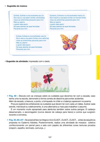•	 Sugestão de música:

Eufrida, Eufrida é uma borboleta azul 2x
Ela é azul e voa assim (imitar a borboleta)
mexe as anteninhas piscando para mim
Mas eu aaamo
e gosto dela assim
De asas abertas de asas fechadas
Piscando pra mim.

Eufracho, Eufracho é uma borboleta macho 2x
Ela é macho e voa assim (imitar um homem forte)
mexe as anteninhas piscando para mim
Mas eu aaamo
e gosto dela assim
De asas abertas de asas fechadas
Piscando pra mim.

Eufreia, Eufreia é uma borboleta veia 2x
Ela é veia e voa assim (imitar uma velhinha)
mexe as anteninhas piscando para mim
Mas eu aaamo
e gosto dela assim
De asas abertas de asas fechadas
Piscando pra mim.

• Sugestão de atividade: impressão com o dedo.

	 •	 Pág. 80 – Discuta com as crianças sobre os cuidados que devemos ter com a escada, caso
		 tenha uma na escola, demonstre a forma correta de descê-la para evitar acidentes.
		 Além da escada, a tesoura, a porta, o brinquedo no chão e o balanço aparecem no poema.
			 Procure explorá-los enfatizando os cuidados que devem ter com cada um deles. Ilustrar cada
		 estrofe, individual ou coletivamente, é uma alternativa a mais para trabalhar o assunto.
			 É um momento muito apropriado para alertá-los também sobre outros perigos: O cadarço
		 desamarrado, o escorregador (nunca descer de cabeça para baixo) e outros que surgirem
		 durante a conversa.
	 •	 Pág. 85, 86 e 87 – Se possível leia na íntegra o livro CLACT...CLACT...CLACT... antes da sequência
		 proposta no Caderno Adoleta. Posteriormente, realize uma atividade de mosaico coletivo
		 confeccionando um painel para a sala com papéis de diferentes cores texturas picados
		 (crepom, espelho, laminado, camurça...)

107

 