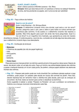 CLACT...CLACT...CLACT...
Autor: Liliana Lacocca e Michele Lacocca – Ed. Ática.
Sinopse: Será que essa tesoura tem um parafuso a menos na cabeça? Doidinha
da silva, ela fica picotando os papéis, sem nunca se dar por satisfeita!

	 • 	Pág. 92 – Faça a leitura da história:
Qual é a cor do amor?
Autor: Linda Strachan – Ed. Brinque-Book.
Sinopse: O elefantinho cinzento tinha uma dúvida: qual seria a cor do amor?
Curioso, perguntou para o avô, para a zebra e para todos os outros animais que
encontrava pelo caminho. O dia acabou e o elefantinho cinzento não resolveu a
questão. Mas tinha alguém para quem ele ainda não havia perguntado. Qual é a
Cor do Amor? é um magnífico livro ilustrado, que apresenta as cores de maneira
divertida às crianças. O verde da grama, o azul do céu, o amarelo do sol são algumas das pistas para
que o elefantinho cinzento faça a sua descoberta.
	 •	 Pág. 99 – Confecção do binóculo
• Materiais:
- 2 Rolinhos de papelão (do rolo de papel higiênico);
- cola;
- tinta guache;
- pincel;
- barbante.
• Como fazer:
Peça para que as crianças pintem os rolinhos usando pincel e tinta guache e deixe secar. Depois de
secos, ela devem colar um ao lado do outro. Faça um furinho nas extremidades laterais dos rolinhos
e passe o barbante fazendo um nó em cada ponta. Se preferir, coloque papel celofane nas aberturas
frontais dos rolinhos.
	 •	 Pág. 121 – Passear pelo jardim pode ser muito divertido! Se o professor planeja explorar o jogo
		 simbólico, pode propor um passeio pela escola em busca dos animais do jardim. Para isso,
		 deverá reproduzí-los em tamanho maior e distribuí-los pela escola, para que as crianças os
		 encontrem. No final, todos se reúnem para contar e classificar os bichinhos.
		 Outra sugestão é realizar a versão “Passeio na Floresta”, em que o professor vai contando a
		 história e as crianças vivenciam dramatizando cada fala.
—	
—	
—	
—	
—	
—	
—	
—	
—	
—	
—	
—	
—	

Vamos fazer um passeio?
Então vamos.
Pé na estrada!
Olha o muro!		
Vamos pulá-lo?	
Então vamos.
Pé na estrada!	
Olha o rio!
Vamos atravessá-lo?
Então vamos...	
Ufa! Como cansei-me!
Pé na estrada!
Olha o matagal!	

—	
—	
—	
—	
—	
—	
—	
—	
—	
—	
—	
—	
—	

Vamos atravessá-lo?
Então vamos.
Pé na estrada!
Olha a montanha!
Vamos escalá-la?
Então vamos.
Como é alto!
Vamos descer?
Então vamos.
Pé na estrada!
Olha a caverna!	
Vamos entrar?
Então vamos.

108

—	
—	
—	
—	
—	
—	
—	
—	
—	
—	
—	
—	

Está tão escuro!
Eu não estou enxergando nada!
Mas, vamos continuar andando.
Ai, bati em alguma coisa.
É uma coisa grande!
É macia!
É quentinha!
Tem orelhas! Tem boca!
Tem olhos! É peludo!
Alguém me empresta um fósforo?
Nossa! É um urso.
Pé na estrada.

 