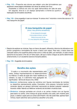 •	 Pág. 115 – Proponha aos alunos que elejam uma das brincadeiras que
		 aparecem nessa página retratadas nas obras do artista Ivan Cruz.
			 Possibilite a vivência de uma rica ação democrática em sala de aula.
			 Em seguida, leve-os a um espaço apropriado e oriente-os quanto à
		 realização da brincadeira escolhida.

	 •	 Pág. 118 – Uma sugestão é usar as músicas “A canoa virou” incluindo o nome dos alunos e “O
		 meu barquinho de papel”.

O meu barquinho de papel
(ritmo: meu pintinho amarelinho)
O meu barquinho de papel
A enxurrada vai levar, vai levar.
Muita chuva caiu do céu
E o meu barquinho não quer parar.
As autoras

	 •	 Depois de explorar as músicas, faça um barco de papel, utilizando a técnica da dobradura com
		 jornal e proponha a brincadeira de mover o barco com sopro. Para isso, o barco deve ser
		 colocado sobre uma superfície plana e lisa como o chão do pátio, por exemplo, aí cada criança
		 aproxima-se do barco e lhe dá um forte sopro, até que o barco chegue ao ponto determinado
		 anteriormente. É um excelente exercício fonoarticulatório.
	 •	 Pág. 119 – Sugestão de brincadeira:

Baralho das ações
“A ação e o movimento são representados pelo
verbo, ambos importantíssimos no desenvolvimento
na infância. O verbo de ação tem maior resiliência no
cérebro, ou seja, é o elemento mais agregador de
significados.” (Elvira de Souza Lima, 2003)
•
	
	
	

Material: confeccionar cartas de cartolina com figuras recortadas de revistas
ou desenhos representando ações. Exemplos: Uma pessoa: tomando banho/
correndo/ dando um abraço/ dormindo/ escovando os dentes/ pulando/ nadando/
tocando violão/ falando ao telefone/ andando de bicicleta/ chutando bola.

•	 Dinâmica: crianças sentadas em círculo e as cartas viradas com as figuras
	 para baixo no centro. Uma criança do grupo escolhe uma carta, sem mostrar para
	 grupo, e realiza a ação para as outras adivinharem. Ela não pode falar, apenas fazer
	 mímica. Quem adivinhar será a próxima a escolher uma carta.

109

 