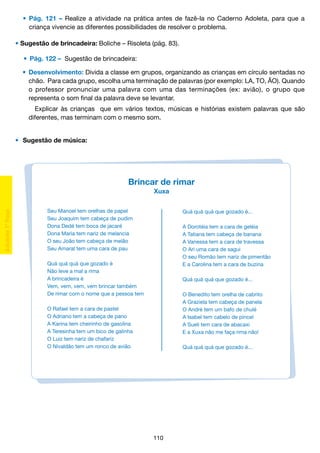 •	 Pág. 121 – Realize a atividade na prática antes de fazê-la no Caderno Adoleta, para que a
		 criança vivencie as diferentes possibilidades de resolver o problema.
• Sugestão de brincadeira: Boliche – Risoleta (pág. 83).
	 •	 Pág. 122 – Sugestão de brincadeira:
•	 Desenvolvimento: Divida a classe em grupos, organizando as crianças em círculo sentadas no
		 chão. Para cada grupo, escolha uma terminação de palavras (por exemplo: LA, TO, ÃO). Quando
		 o professor pronunciar uma palavra com uma das terminações (ex: avião), o grupo que
		 representa o som final da palavra deve se levantar.
		 Explicar às crianças que em vários textos, músicas e histórias existem palavras que são
		 diferentes, mas terminam com o mesmo som.
•	 Sugestão de música:

Brincar de rimar
Xuxa
Seu Manoel tem orelhas de papel
Seu Joaquim tem cabeça de pudim
Dona Dedé tem boca de jacaré
Dona Maria tem nariz de melancia
O seu João tem cabeça de melão
Seu Amaral tem uma cara de pau

Quá quá quá que gozado é...
A Dorotéia tem a cara de geléia
A Tatiana tem cabeça de banana
A Vanessa tem a cara de travessa
O Ari uma cara de sagui
O seu Romão tem nariz de pimentão
E a Carolina tem a cara de buzina

Quá quá quá que gozado é
Não leve a mal a rima
A brincadeira é
Vem, vem, vem, vem brincar também
De rimar com o nome que a pessoa tem

Quá quá quá que gozado é...
O Benedito tem orelha de cabrito
A Graziela tem cabeça de panela
O André tem um bafo de chulé
A Isabel tem cabelo de pincel
A Sueli tem cara de abacaxi
E a Xuxa não me faça rima não!

O Rafael tem a cara de pastel
O Adriano tem a cabeça de pano
A Karina tem cheirinho de gasolina
A Teresinha tem um bico de galinha
O Luiz tem nariz de chafariz
O Nivaldão tem um ronco de avião

Quá quá quá que gozado é...

110

 