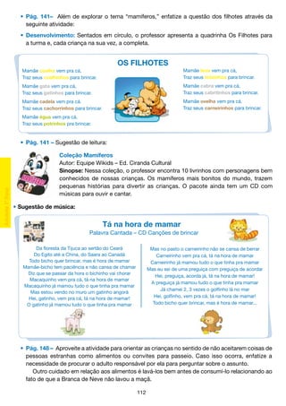 •	 Pág. 141– Além de explorar o tema “mamíferos,” enfatize a questão dos filhotes através da
		 seguinte atividade:
	 •	 Desenvolvimento: Sentados em círculo, o professor apresenta a quadrinha Os Filhotes para
		 a turma e, cada criança na sua vez, a completa.

OS FILHOTES
Mamãe coelha vem pra cá,
Traz seus coelhinhos para brincar.

Mamãe leoa vem pra cá,
Traz seus leõzinhos para brincar.

Mamãe gata vem pra cá,
Traz seus gatinhos para brincar.

Mamãe cabra vem pra cá,
Traz seus cabritinhos para brincar.

Mamãe cadela vem pra cá.
Traz seus cachorrinhos para brincar.

Mamãe ovelha vem pra cá.
Traz seus carneirinhos para brincar.

Mamãe égua vem pra cá,
Traz seus potrinhos pra brincar.

	 •	 Pág. 141 – Sugestão de leitura:
Coleção Mamíferos
Autor: Equipe Wikids – Ed. Ciranda Cultural
Sinopse: Nessa coleção, o professor encontra 10 livrinhos com personagens bem
conhecidos de nossas crianças. Os mamíferos mais bonitos do mundo, trazem
pequenas histórias para divertir as crianças. O pacote ainda tem um CD com
músicas para ouvir e cantar.
• Sugestão de música:

Tá na hora de mamar
Palavra Cantada – CD Canções de brincar
Da floresta da Tijuca ao sertão do Ceará
Do Egito até a China, do Saara ao Canadá
Todo bicho quer brincar, mas é hora de mamar
Mamãe-bicho tem paciência e não cansa de chamar
Diz que se passar da hora o bichinho vai chorar
Macaquinho vem pra cá, tá na hora de mamar
Macaquinho já mamou tudo o que tinha pra mamar
Mas estou vendo no muro um gatinho angorá
Hei, gatinho, vem pra cá, tá na hora de mamar!
O gatinho já mamou tudo o que tinha pra mamar

Mas no pasto o carneirinho não se cansa de berrar
Carneirinho vem pra cá, tá na hora de mamar
Carneirinho já mamou tudo o que tinha pra mamar
Mas eu sei de uma preguiça com preguiça de acordar
Hei, preguiça, acorda já, tá na hora de mamar!
A preguiça já mamou tudo o que tinha pra mamar
Já chamei 2, 3 vezes o golfinho lá no mar
Hei, golfinho, vem pra cá, tá na hora de mamar!
Todo bicho quer brincar, mas é hora de mamar...

	 •	 Pág. 148 – Aproveite a atividade para orientar as crianças no sentido de não aceitarem coisas de
		 pessoas estranhas como alimentos ou convites para passeio. Caso isso ocorra, enfatize a
		 necessidade de procurar o adulto responsável por ela para perguntar sobre o assunto.
			 Outro cuidado em relação aos alimentos é lavá-los bem antes de consumí-lo relacionando ao
		 fato de que a Branca de Neve não lavou a maçã.
112

 