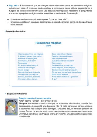 •	 Pág. 149 – É fundamental que as crianças sejam orientadas a usar as palavrinhas mágicas,
		 inclusive em casa. O professor pode enfatizar a importância dessa atitude apresentando s
		 ituações do cotidiano escolar em que o uso das palavras mágicas é necessário e perguntando
		 aos alunos que palavra mágica melhor se encaixaria na situação. Por exemplo:
	 — 	Uma criança esbarrou na outra sem querer. O que ela deve falar?
	 — 	Uma criança está com o cadarço desamarrado e não sabe amarrar. Como ela deve pedir para
			 outra pessoa?
• Sugestão de música:

Palavrinhas mágicas
Eliana

Algumas palavrinhas são mágicas
E ajudam a gente a viver melhor
Por favor, muito obrigado
Com licença, tudo bem?
Pode passar
Eu te amo, brinca comigo?
Como vai meu amigo?
Aquele abraço!
Bom dia, boa tarde, boa noite
Um beijo mãe, um beijo pai
Bom dia, boa tarde, boa noite
Viver assim é bom demais

Essas palavrinhas mágicas
Palavras mágicas são assim
Têm um poder maior
Que abracadabra e sinsalabim
Assim, assim
Se alguém fizer o nosso bem
Muito obrigado, muito obrigado
Se alguém quiser pedir pra alguém
Diz por favor, diz por favor, diz por favor
Então é bom acreditar
A vida é bem melhor se a gente tem
O quê?

•	 Sugestão de história:
Quando mamãe virou um monstro
Autor: Joanna Harrison – Ed. Brinque-Book
Sinopse: Ao receber a notícia de que os sobrinhos vêm lanchar, mamãe fica
desesperada. A casa está uma bagunça, não há nada para servir para as visitas e
a pobre mãe não sabe por onde começar... Enquanto isso, os filhos só pensam em
brincar. Em vez de arrumar suas coisas, sempre encontram outras para desarrumar,
um motivo para brigar e outro para chorar. De repente, uma coisa estranha acontece
com Mamãe...

113

 
