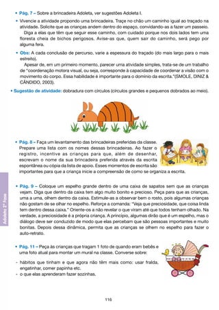 •	 Pág. 7 – Sobre a brincadeira Adoleta, ver sugestões Adoleta I.
	 •	 Vivencie a atividade propondo uma brincadeira. Traçe no chão um caminho igual ao traçado na
		 atividade. Solicite que as crianças andem dentro do espaço, convidando-as a fazer um passeio.
			 Diga a elas que têm que seguir esse caminho, com cuidado porque nos dois lados tem uma
		 floresta cheia de bichos perigosos. Avise-as que, quem sair do caminho, será pego por
		 alguma fera.
	 •	 Obs: A cada conclusão de percurso, varie a espessura do traçado (do mais largo para o mais
		 estreito).
			 Apesar de, em um primeiro momento, parecer uma atividade simples, trata-se de um trabalho
		 de “coordenação motora visual, ou seja, corresponde à capacidade de coordenar a visão com o
		 movimento do corpo. Essa habilidade é importante para o domínio da escrita.”(SMOLE, DINIZ &
		 CÂNDIDO, 2003).
• Sugestão de atividade: dobradura com círculos (círculos grandes e pequenos dobrados ao meio).

	 •	 Pág. 8 – Faça um levantamento das brincadeiras preferidas da classe.
		 Prepare uma lista com os nomes dessas brincadeiras. Ao fazer o
		 registro, incentive as crianças para que, além de desenhar,
		 escrevam o nome da sua brincadeira preferida através da escrita
		 espontânea ou cópia da lista de apoio. Esses momentos de escrita são
		 importantes para que a criança inicie a compreensão de como se organiza a escrita.
	 •	 Pág. 9 – Coloque um espelho grande dentro de uma caixa de sapatos sem que as crianças
		 vejam. Diga que dentro da caixa tem algo muito bonito e precioso. Peça para que as crianças,
		 uma a uma, olhem dentro da caixa. Estimule-as a observar bem o rosto, pois algumas crianças
		 não gostam de se olhar no espelho. Reforçe a comanda: “Veja que preciosidade, que coisa linda
		 tem dentro dessa caixa.” Oriente-os a não revelar o que viram até que todos tenham olhado. Na
		 verdade, a preciosidade é a própria criança. A princípio, algumas dirão que é um espelho, mas o
		 diálogo deve ser conduzido de modo que elas percebam que são pessoas importantes e muito
		 bonitas. Depois dessa dinâmica, permita que as crianças se olhem no espelho para fazer o
		 auto-retrato.
	 •	 Pág. 11 – Peça às crianças que tragam 1 foto de quando eram bebês e
		 uma foto atual para montar um mural na classe. Converse sobre:
	 -	 hábitos que tinham e que agora não têm mais como: usar fralda,
		 engatinhar, comer papinha etc.
	 -	 o que elas aprenderam fazer sozinhas.

116

 
