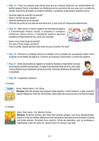 •	 Pág. 17 – Faça um passeio pela escola para que as crianças observem as características do
		 prédio (espaço físico) e percebam as diferenças entre a estrutura da sua casa com o prédio da
		 escola. Depois da atividade no Caderno Adoleta, o professor pode propor questões como:
	
	
	
	

- 	Quantas salas de aula têm na escola?
-	 Qual o número da sua classe?
-	 Quantos banheiros há na escola?
-	 Olhando da porta da sua sala de aula para fora, o que você vê? Responda desenhando.

	 •	 Pág. 18 – Além de ter o mesmo objetivo da atividade da página
		 5 (coordenação motora visual), a proposta é comparar
		 distâncias. Dessa forma, é importante explorar algumas
		 questões problematizando-as, como por exemplo:
	 ¯	 Quem mora mais longe da escola?
	 ¯	 Por que a Tainá chegou primeiro?
	 ¯	 Para à escola, Gabriel acorda mais cedo do que a Camila. Por quê?

	 •	 Pág. 19 – Promova um diálogo sobre os cuidados com os objetos de uso pessoal. Assim como
		 sugerido na atividade da página 6, incentive as crianças a escreverem o nome dos objetos.
	 •	 Pág. 21 – Antes de proceder ao registro no Caderno Adoleta, é importante vivenciar
		 as situações-problema propostas. O registro da resposta deve ser livre, pois cada
		 criança elabora suas hipóteses e pode encontrar maneiras diferentes de explicitar
		 o resultado.
	 • 	Pág. 24 – Sugestões de leitura:
1)	Amigos
Autor: Helme Heine – Ed. Ática.
Sinopse: São três amigos que ninguém pode separar: o rato Frederico, o galo Juvenal e
o gordo Valdemar. Todo dia, de bicicleta, saem pelo sítio à procura de uma aventura legal.

2) 	Amigos
Autor: Rob Lewis – Ed. Martins Fontes.
Sinopse: Ambrósio pensou que fosse fácil arranjar amigos, mas ficou decepcionado.
Cada um tinha um defeito: Maísa era muito barulhenta, Bernardo era muito bobo e Carlota
era tímida demais. Ambrósio ficou sozinho. Então ele descobriu que, se aceitasse e
respeitasse o jeito de cada um, sempre teria um amigo a seu lado.

117

 