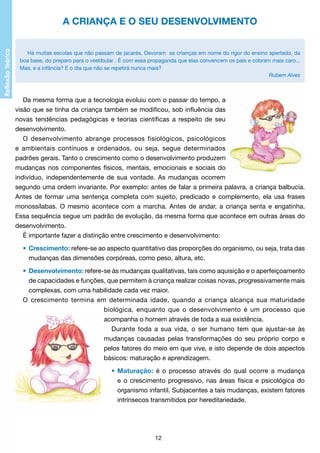 A CRIANÇA E O SEU DESENVOLVIMENTO
Há muitas escolas que não passam de jacarés. Devoram as crianças em nome do rigor do ensino apertado, da
boa base, do preparo para o vestibular . É com essa propaganda que elas convencem os pais e cobram mais caro...
Mas, e a infância? E o dia que não se repetirá nunca mais?
Rubem Alves
											

Da mesma forma que a tecnologia evoluiu com o passar do tempo, a
visão que se tinha da criança também se modificou, sob influência das
novas tendências pedagógicas e teorias científicas a respeito de seu
desenvolvimento.
O desenvolvimento abrange processos fisiológicos, psicológicos
e ambientais contínuos e ordenados, ou seja, segue determinados
padrões gerais. Tanto o crescimento como o desenvolvimento produzem
mudanças nos componentes físicos, mentais, emocionais e sociais do
indivíduo, independentemente de sua vontade. As mudanças ocorrem
segundo uma ordem invariante. Por exemplo: antes de falar a primeira palavra, a criança balbucia.
Antes de formar uma sentença completa com sujeito, predicado e complemento, ela usa frases
monossílabas. O mesmo acontece com a marcha. Antes de andar, a criança senta e engatinha.
Essa sequência segue um padrão de evolução, da mesma forma que acontece em outras áreas do
desenvolvimento.
É importante fazer a distinção entre crescimento e desenvolvimento:
• 	Crescimento: refere-se ao aspecto quantitativo das proporções do organismo, ou seja, trata das
	
mudanças das dimensões corpóreas, como peso, altura, etc.
• 	Desenvolvimento: refere-se às mudanças qualitativas, tais como aquisição e o aperfeiçoamento
	
de capacidades e funções, que permitem à criança realizar coisas novas, progressivamente mais
	
complexas, com uma habilidade cada vez maior.
O crescimento termina em determinada idade, quando a criança alcança sua maturidade
biológica, enquanto que o desenvolvimento é um processo que
acompanha o homem através de toda a sua existência.
Durante toda a sua vida, o ser humano tem que ajustar-se às
mudanças causadas pelas transformações do seu próprio corpo e
pelos fatores do meio em que vive, e isto depende de dois aspectos
básicos: maturação e aprendizagem.
•	 Maturação: é o processo através do qual ocorre a mudança
	
e o crescimento progressivo, nas áreas física e psicológica do
	
organismo infantil. Subjacentes a tais mudanças, existem fatores
	
intrínsecos transmitidos por hereditariedade.

12

 