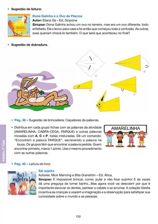 •	 Sugestão de leitura:
Dona Galinha e o Ovo de Páscoa
Autor: Eliana Sá – Ed. Scipione
Sinopse: Dona Galinha achou um ovo no terreiro, mas era um ovo diferente, todo
enfeitado. Ela o levou para casa e foi então que começou toda a confusão. As outras
aves queriam chocá-lo também. O que será que aconteceu no final?
•	 Sugestão de dobradura.

	 •	 Pág. 38 – Sugestão de brincadeira: Caçadores de palavras.
	 •	 Distribua em cada grupo fichas com as palavras da atividade
		 (AMARELINHA, CABRA-CEGA, PARQUE) e outras palavras
		 iniciadas com A, C e P, todas misturadas. Dê um comando:
		 “Encontrem a palavra PARQUE”, escrevendo a palavra na
			 lousa. Os grupos têm que encontrar a palavra pedida. Quem
		 encontrar primeiro, marca 1 ponto. Use o mesmo procedimento
		 com as outras palavras.
	 •	 Pág. 40 – Leitura do livro:
Sai sujeira
Autores: Mick Manning e Bita Granströn – Ed. Ática.
Sinopse: É impossível brincar, correr, pular e não ficar sujinho! E às vezes
dá uma preguiça de tomar banho...Mas agora você vai descobrir por que é
importante escovar os dentes, pentear o cabelo e se arrumar. A coleção Xereta
incentiva as crianças a usarem a imaginação e a observação para satisfazer sua
curiosidade sobre o mundo e as pessoas.

120

 