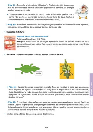 •	 Pág. 41 – Proponha a brincadeira “O banho” – Risoleta pág. 65. Nesse caso,
		 não há a necessidade de usar a caixa de papelão ou a banheira. As crianças
		 podem sentar-se no chão.
	 •	 Converse sobre a importância do banho diário, enfatizando, porém, que o
		 banho não pode ser demorado evitando desperdício de água (fechar o
		 chuveiro enquanto se ensaboa, não brincar durante o banho, ...).
	 •	 Pág. 45 – Aproveite o momento da escovação dirigida para fazer apontamentos sobre o poema,
		 reforçando a importância de se escovar bem os dentes de trás.
•	 Sugestão de leitura:
Notícias da rua dos dentes de leite
Autor: Ana Russelman – Ed. Ática.
Sinopse: Neste livro as crianças aprendem como os dentes vivem em luta
permanente contra as cáries. E ao mesmo tempo são despertadas para a importância
da escovação.

•	 Recorte e colagem com papel colorset e papel crepom: Jacaré.

	 •	 Pág. 48 – Apresente outras cenas (por exemplo, fotos de revistas) e peça que as crianças
		 identifiquem as ações representadas. Segundo a especilaista em neurociência,
		 Elvira Souza Lima, “o verbo de ação tem maior resiliência no cérebro, ou seja, é o elemento mais
		 agregador de significados. Então, é muito importante que o verbo entre como eixo de ensino
		 desde o começo.”
	 •	 Pág. 49 – Enquanto as crianças falam as palavras, escreva-as em papel pardo para ser fixado na
		 classe. Depois, sugira que as crianças façam desenhos de alimentos para decorar a lista. Essa
		 lista pode conter todas as palavras que as crianças falaram, porém, para se fazer o registro, é
		 aconselhável solicitar a cópia de no máximo 6 palavras.
•	 Enfatize a importância do não-desperdicío de alimentos.

121

 