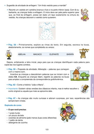 •	 Sugestão de atividade de enfiagem: “Um lindo vestido para a mamãe!”
	 •	 Recorte um vestido em cartolina branca e fure-o na parte inferior (saia). Com lã ou
		 barbante, as crianças farão a enfiagem. O início deve ser pela parte superior para
		 que, ao final da enfiagem, possa ser dado um laço exatamente na cintura do
		 vestido. As crianças decoram o vestido como quiserem.

	 •	 Pág. 58 – Primeiramente, explore as rimas do texto. Em seguida, escreva na lousa,
		 aleatoriamente, os nomes que completarão os versos:

ABELHA

MACACO

ELEFANTE

BARATA

Depois, enfatizando a letra inicial, peça para que as crianças identifiquem cada palavra para
copiá-las nos lugares corretos.
	 •	 Pág. 59 – Proposta da atividade: Aliteração – palavras que começam
		 com o mesmo som.
			 Incentive as crianças a descobrirem palavras que se iniciem com a
		 sílaba CA. Enquanto as crianças falam, registre as palavras na lousa
		 para ampliar a compreensão da correspondência grafofonêmica.
	 •	 Pág. 62 – Conte a história “João e Maria”.
	 •	 Importante: Existem várias versões dos clássicos infantis, mas é melhor escolher o
		 conto original ou aquele que mais se aproxime dele.

	 •	 Pág. 67 – As crianças são muito curiosas e adoram surpresas, por isso, experiências são
		 sempre bem-vindas.
Explosão de cores
	 •	 O que você precisa:
	
	
	
	
	

-	 1 prato fundo
-	 um pouco de leite
-	 corantes de alimento (pelo menos duas cores diferentes)
-	 1 palito de dente
-	 detergente de cozinha

123

 