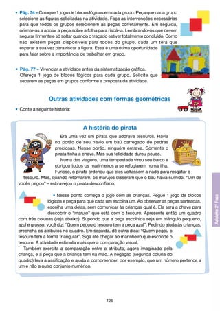 •	 Pág. 74 – Coloque 1 jogo de blocos lógicos em cada grupo. Peça que cada grupo
		 selecione as figuras solicitadas na atividade. Faça as intervenções necessárias
		 para que todos os grupos selecionem as peças corretamente. Em seguida,
		 oriente-as a apoiar a peça sobre a folha para riscá-la. Lembrando-os que devem
		 segurar firmente e só soltar quando o traçado estiver totalmente concluído. Como
		 não existem peças disponíveis para todos do grupo, cada um terá que
		 esperar a sua vez para riscar a figura. Essa é uma ótima oportunidade
		 para falar sobre a importância de trabalhar em grupo.
	 •	 Pág. 77 – Vivenciar a atividade antes da sistematização gráfica.
		 Ofereça 1 jogo de blocos lógicos para cada grupo. Solicite que
		 separem as peças em grupos conforme a proposta da atividade.

Outras atividades com formas geométricas
	 •	 Conte a seguinte história:

A história do pirata
Era uma vez um pirata que adorava tesouros. Havia
no porão de seu navio um baú carregado de pedras
preciosas. Nesse porão, ninguém entrava. Somente o
pirata tinha a chave. Mas sua felicidade durou pouco.
Numa das viagens, uma tempestade virou seu barco e
obrigou todos os marinheiros a se refugiarem numa ilha.
Furioso, o pirata ordenou que eles voltassem a nado para resgatar o
tesouro. Mas, quando retornaram, os marujos disseram que o baú havia sumido. “Um de
vocês pegou” – esbravejou o pirata desconfiado.
• Nesse ponto começa o jogo com as crianças. Pegue 1 jogo de blocos
lógicos e peça para que cada um escolha um. Ao observar as peças sorteadas,
escolha uma delas, sem comunicar às crianças qual é. Ela será a chave para
descobrir o “marujo” que está com o tesouro. Apresente então um quadro
com três colunas (veja abaixo). Supondo que a peça escolhida seja um triângulo pequeno,
azul e grosso, você diz: “Quem pegou o tesouro tem a peça azul”. Pedindo ajuda às crianças,
preencha os atributos no quadro. Em seguida, dê outra dica: “Quem pegou o
tesouro tem a forma triangular”. Siga até chegar ao marinheiro que esconde o
tesouro. A atividade estimula mais que a comparação visual.
Também exercita a comparação entre o atributo, agora imaginado pela
criança, e a peça que a criança tem na mão. A negação (segunda coluna do
quadro) leva à assificação e ajuda a compreender, por exemplo, que um número pertence a
um e não a outro conjunto numérico.

125

 