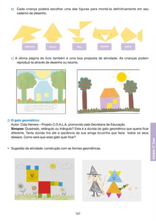 b) 	 Cada criança poderá escolher uma das figuras para montá-la definitivamente em seu
			 caderno de desenho.

	 c) A última página do livro também é uma boa proposta de atividade. As crianças podem
			 reproduzi-la através de desenho ou recorte.

2)	O gato geométrico
	 Autor: Cida Herrera – Projeto C.O.A.L.A. promovido pela Secretaria de Educação.
	 Sinopse: Quadrado, retângulo ou triângulo? Esta é a dúvida do gato geométrico que queria ficar
	 diferente. Tanta dúvida tira até a paciência da sua amiga bruxinha que fazia todos os seus
	 desejos. Como será que esse gato quer ficar?
•	 Sugestão de atividade: construção com as formas geométricas.

127

 
