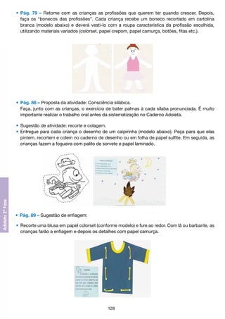 •	 Pág. 79 – Retome com as crianças as profissões que querem ter quando crescer. Depois,
		 faça os “bonecos das profissões”. Cada criança recebe um boneco recortado em cartolina
		 branca (modelo abaixo) e deverá vesti-lo com a roupa característica da profissão escolhida,
		 utilizando materiais variados (colorset, papel crepom, papel camurça, botões, fitas etc.).

	 •	 Pág. 86 – Proposta da atividade: Consciência silábica.	
		 Faça, junto com as crianças, o exercício de bater palmas à cada sílaba pronunciada. É muito
		 importante realizar o trabalho oral antes da sistematização no Caderno Adoleta.
	 •	 Sugestão de atividade: recorte e colagem.
	 •	 Entregue para cada criança o desenho de um caipirinha (modelo abaixo). Peça para que elas
		 pintem, recortem e colem no caderno de desenho ou em folha de papel sulfite. Em seguida, as
		 crianças fazem a fogueira com palito de sorvete e papel laminado.

	 •	 Pág. 89 – Sugestão de enfiagem:
	 •	 Recorte uma blusa em papel colorset (conforme modelo) e fure ao redor. Com lã ou barbante, as
		 crianças farão a enfiagem e depois os detalhes com papel camurça.

128

 