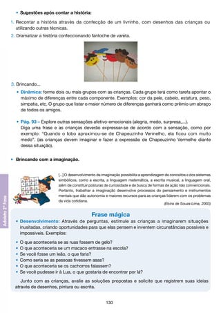 •	 Sugestões após contar a história:
1.	Recontar a história através da confecção de um livrinho, com desenhos das crianças ou
	 utilizando outras técnicas.
2. 	 ramatizar a história confeccionando fantoche de vareta.
D

3. Brincando...
	 •	 Dinâmica: forme dois ou mais grupos com as crianças. Cada grupo terá como tarefa apontar o
		 máximo de diferenças entre cada componente. Exemplos: cor da pele, cabelo, estatura, peso,
		 simpatia, etc. O grupo que listar o maior número de diferenças ganhará como prêmio um abraço
		 de todos os amigos.
	 •	 Pág. 93 – Explore outras sensações afetivo-emocionais (alegria, medo, surpresa,...).
		 Diga uma frase e as crianças deverão expressar-se de acordo com a sensação, como por
		 exemplo: “Quando o lobo aproximou-se de Chapeuzinho Vermelho, ela ficou com muito
		 medo”. (as crianças devem imaginar e fazer a expressão de Chapeuzinho Vermelho diante
		 dessa situação).
•	 Brincando com a imaginação.
[...] O desenvolvimento da imaginação possibilita a aprendizagem de conceitos e dos sistemas
simbólicos, como a escrita, a linguagem matemática, a escrita musical, a linguagem oral,
além de constituir posturas de curiosidade e de busca de formas de ação não convencionais.
Portanto, trabalhar a imaginação desenvolve processos do pensamento e instrumentos
mentais que dão autonomia e maiores recursos para as crianças lidarem com os problemas
da vida cotidiana.
(Elvira de Souza Lima, 2003)

Frase mágica
	 •	 Desenvolvimento: Através de perguntas, estimule as crianças a imaginarem situações
		 inusitadas, criando oportunidades para que elas pensem e inventem circunstâncias possíveis e
		 impossíveis. Exemplos:
	
	
	
	
	
	

•	 O que aconteceria se as ruas fossem de gelo?
•	 O que aconteceria se um macaco entrasse na escola?
•	 Se você fosse um leão, o que faria?
•	 Como seria se as pessoas tivessem asas?
•	 O que aconteceria se os cachorros falassem?
•	 Se você pudesse ir à Lua, o que gostaria de encontrar por lá?
Junto com as crianças, avalie as soluções propostas e solicite que registrem suas ideias
através de desenhos, pintura ou escrita.
130

 