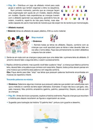 •	 Pág. 94 – Distribua um jogo de alfabeto móvel para cada
		 grupo e solicite que tentem organizar a letra na sequência.
			 Num primeiro momento, permita que as crianças façam
		 essa organização sem ajuda de um modelo, depois ofereça
		 um modelo. Quanto mais experiências as crianças tiverem
		 com o alfabeto (aprender sua sequência, aprendê-lo fora de
		 ordem, invertê-lo, repeti-lo de trás para frente), mais elas
		 serão capazes de usá-lo mais tarde de maneira que não exijam ter de recitá-lo por memorização.
	 •	 Alfabeto musical.
	 • Material: letras do alfabeto de papel, plástico, EVA ou outro material.
Stop musical
• Dinâmica:
1. Nomeie todas as letras do alfabeto. Depois, combine com as
crianças que você apontará para as letras e elas deverão falar em
voz alta o nome delas. Faça isso primeiramente na ordem alfabética
e depois fora de ordem.
2. Sente-se em roda com as crianças e peça para que uma delas fale a primeira letra do alfabeto. O
	 próximo deverá falar a segunda letra, e assim sucessivamente.
3. Repita a dinâmica anterior, mas quando você falar a palavra “stop”, a criança que falaria a próxima
	 letra, deverá falar uma palavra que comece com essa letra. Depois, todos juntos devem pensar em
	 uma música que contenha essa palavra e em seguida cantá-la.
	 Obs: Fique atento para falar “stop” nas letras que possuem palavras facilmente encontradas em
	 músicas do repertório infantil.
	 Trocando palavras na música
	 •	 Dinâmica: Selecione algumas músicas que possuem palavras que podem ser substituídas sem
		 que a melodia e o sentido da letra sejam alterados. Exemplos: O sapo não lava o pé (gato, rato,
		 pato macaco); Meu pintinho amarelinho (galinho, patinho, passarinho). Depois, cante-as com
		 as crianças.
	 •	 Pág. 95 – Antes de iniciar a proposta, explore a história oralmente. Peça às crianças que recontem
		 a história para depois recortarem as figuras e organizarem as cenas.
	 •	 Sugestão para ilustração da história “O patinho feio”: pintura com guache e desenho.

131

 