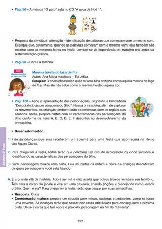 •	 Pág. 96 – A música “O pato” está no CD “A arca de Noé 1”.

	 •	 Proposta da atividade: aliteração – identificação de palavras que começam com o mesmo som.
		 Explique que, geralmente, quando as palavras começam com o mesmo som, elas também são
		 escritas com as mesmas letras no início. Lembre-se da importância do trabalho oral antes da
		 sistematização gráfica.
	 •	 Pág. 98 – Conte a história:
Menina bonita do laço de fita
Autor: Ana Maria machado – Ed. Ática
Sinopse: O coelhinho branco quer ter uma filha pretinha como aquela menina do laço
de fita. Mas ele não sabe como a menina herdou aquela cor.

	 •	 Pág. 100 – Após a apresentação das personagens, proponha a brincadeira
		 “Descobrindo as personagens do Sítio”. Nessa brincadeira, além de explorar
		 os movimentos, as crianças também farão experiências com os órgãos dos
		 sentidos. Antes, prepare cartas com as características das personagens do
		 Sítio conforme os itens A, B, C, D, E, F descritos no desenvolvimento da
		 brincadeira.
	 •	 Desenvolvimento:
1)	Fale às crianças que elas receberam um convite para uma festa que acontecerá no Reino
	 das Águas Claras.
2)	Para chegarem à festa, todos terão que percorrer um circuito explorando os cinco sentidos e
	 identificando as características das personagens do Sítio.
3)	Cada personagem deixou uma carta. Leia as cartas na ordem e deixe as crianças descobrirem
	 de quais personagens você está falando.
A.	É a grande vilã da história. Adora ser má e não aceita que outros bruxos invadam seu território.
	 Tem cara e corpo de jacaré e vive em uma caverna, criando poções e planejando como invadir
	 o Sítio. Quem é ela? Para chegarem à festa, terão que passar por suas armadilhas.
	 •	 Resposta: Cuca
	 •	 Coordenação motora: prepare um circuito com mesas, cadeiras e barbantes, como se fosse
		 uma caverna. As crianças terão que passar por esses obstáculos para conseguirem a próxima
		 pista. Deixe a carta que fala sobre o próximo personagem no fim da “caverna”.

132

 