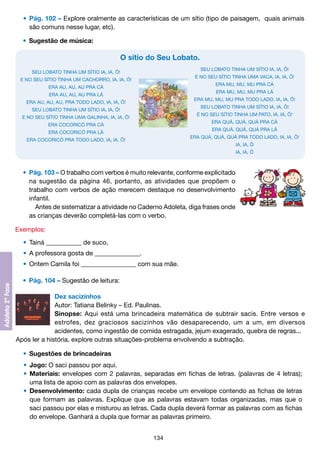 •	 Pág. 102 – Explore oralmente as características de um sítio (tipo de paisagem, quais animais
		 são comuns nesse lugar, etc).
	 •	 Sugestão de música:

O sítio do Seu Lobato.
SEU LOBATO TINHA UM SÍTIO IA, IA, Ô!

SEU LOBATO TINHA UM SÍTIO IA, IA, Ô!

E NO SEU SÍTIO TINHA UMA VACA, IA, IA, Ô!

E NO SEU SÍTIO TINHA UM CACHORRO, IA, IA, Ô!

ERA MU, MU, MU PRA CÁ

ERA AU, AU, AU PRA CÁ

ERA MU, MU, MU PRA LÁ

ERA AU, AU, AU PRA LÁ

ERA MU, MU, MU PRA TODO LADO, IA, IA, Ô!

ERA AU, AU, AU, PRA TODO LADO, IA, IA, Ô!

SEU LOBATO TINHA UM SÍTIO IA, IA, Ô!

SEU LOBATO TINHA UM SÍTIO IA, IA, Ô!

E NO SEU SÍTIO TINHA UM PATO, IA, IA, Ô!

E NO SEU SÍTIO TINHA UMA GALINHA, IA, IA, Ô!

ERA QUÁ, QUÁ, QUÁ PRA CÁ

ERA COCORICÓ PRA CÁ

ERA QUÁ, QUÁ, QUÁ PRA LÁ

ERA COCORICÓ PRA LÁ

ERA QUÁ, QUÁ, QUÁ PRA TODO LADO, IA, IA, Ô!

ERA COCORICÓ PRA TODO LADO, IA, IA, Ô!

IA, IA, Ô
IA, IA, Ô

	 •	 Pág. 103 – O trabalho com verbos é muito relevante, conforme explicitado
		 na sugestão da página 46, portanto, as atividades que propõem o
		 trabalho com verbos de ação merecem destaque no desenvolvimento
		 infantil.
			 Antes de sistematizar a atividade no Caderno Adoleta, diga frases onde
		 as crianças deverão completá-las com o verbo.
Exemplos:
	 •	 Tainá ___________ de suco.
	 •	 A professora gosta de ______________.
	 •	 Ontem Camila foi _________________ com sua mãe.
	 •	 Pág. 104 – Sugestão de leitura:
Dez sacizinhos
Autor: Tatiana Belinky – Ed. Paulinas.
Sinopse: Aqui está uma brincadeira matemática de subtrair sacis. Entre versos e
estrofes, dez graciosos sacizinhos vão desaparecendo, um a um, em diversos
acidentes, como ingestão de comida estragada, jejum exagerado, quebra de regras...
Após ler a história, explore outras situações-problema envolvendo a subtração.
	 •	 Sugestões de brincadeiras
	 •	 Jogo: O saci passou por aqui.
	 •	 Materiais: envelopes com 2 palavras, separadas em fichas de letras. (palavras de 4 letras);
		 uma lista de apoio com as palavras dos envelopes.
	 •	 Desenvolvimento: cada dupla de crianças recebe um envelope contendo as fichas de letras
		 que formam as palavras. Explique que as palavras estavam todas organizadas, mas que o
		 saci passou por elas e misturou as letras. Cada dupla deverá formar as palavras com as fichas
		 do envelope. Ganhará a dupla que formar as palavras primeiro.
134

 