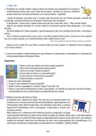 •	 Pág. 115
1)	Pintando um mundo melhor: Após a leitura do poema que apresenta às crianças o
	 artista Gustavo Rosa, faça uma “roda de conversa” levando os alunos a refletirem
	 porque seria bom se todos pintassem um mundo melhor. Sugestão:
“Vocês já pararam pra olhar que o mundo está de pernas pro ar? Muita poluição, milhões de
enchentes, quantos bichinhos em extinção? Onde tudo isso vai parar?
E lembrando... Disso tudo, a gente pensa que não tem mais jeito. Hum... Mas, pense direito.
Ideia! E se a gente pintasse um mundo melhor? E pintando a gente fosse pensando... Em coisas
bonitas.
De tanta alegria em nosso coração, a gente passa pra mão uma vontade de ser feliz, e começa a
pintar...
Com o branco a gente pinta a paz, com o vermelho a gente pinta o amor, e de cor em cor a gente
faz um mundo colorido, um mundo divertido, bem melhor de se viver!”
Fonte: www.canalkids.com.br/pumm/index.html. Acesso em março/09.

Agora é com vocês! Em uma folha, usando todas as cores, façam um desenho como imaginam
“um mundo melhor”.
2)	Leitura de imagens: elabore perguntas que instiguem a observação, a descoberta e o interesse da
	 criança pelas obras de Gustavo Rosa.
Sugestões:
•	Qual o nome do artista que pintou esses quadros?
•	Que nome você daria para cada quadro?
•	Como é o fundo? Qual é a figura?
•	O que está na frente, e o que está atrás?
•	O que está em movimento ou parado?
•	Está iluminado ou escuro?
	 •	 Quais as cores utilizadas?
	 •	 O que é mais colorido e menos colorido?
	 •	 Sobre o tema: é paisagem?, retrato?, figura?, animal?, etc.
	 •	 Sobre o que está acontecendo na obra, procurando, na medida do possível e de forma lúdica,
		 contextualizá-la com os fatos reais e as experiências da criança.
3) Releitura da obra de Gustavo Rosa.
	 O trabalho com “releitura de obras” faz com que as crianças entrem em
	 contato com o universo da arte de forma participativa; após apreciar e ter
	 informações sobre determinada obra. Ao reproduzir esta obra, a criança
	 desenvolve habilidades como: percepção, imaginação e amplia seu
	 universo cultural.
	 Mas, lembre-se: “a diferença entre releitura e cópia é a seguinte: na cópia
	 você reproduz fielmente (ou pelo menos tenta) o quadro do artista. Neste caso, você está apenas
	 preocupado com o poder de observação e capacidade para copiar que seu aluno tem. Já a releitura
	 implica em produzir aquilo que se entendeu da obra, sem preocupações com semelhanças. É o
	 sentimento se aliando à observação na produção de um trabalho”. (Heleny Galati).

136

 