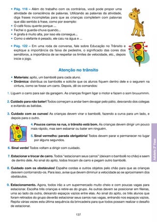 •	 Pág. 116 – Além do trabalho com os contrários, você pode propor uma
		 atividade de consciência de palavras. Utilizando as palavras da atividade,
		 diga frases incompletas para que as crianças completem com palavras
		 que dão sentido à frase, como por exemplo:
	 •	 O café ficou quente porque ...
	 •	 Fechei o guarda-chuva quando...
	 •	 A girafa é muito alta, por isso ela consegue...
	 •	 Como o elefante é pesado, ele caiu na água e ...
	 •	 Pág. 122 – Em uma roda de conversa, fale sobre Educação no Trânsito e
		 explique a importância da faixa de pedestre, o significado das cores dos
		 semáforos, a importância de se respeitar os limites de velocidade, etc., depois
		 inicie o jogo.

Atenção no trânsito
	 •	 Materiais: apito, um bambolê para cada aluno.
	 •	 Dinâmica: distribua os bambolês e solicite que os alunos fiquem dentro dele e o segurem na
		 cintura, como se fosse um carro. Depois, dê os comandos:
1. Liguem o carro para sair da garagem. As crianças fingem ligar o motor e fazem o som bruuummm.
2. Cuidado para não bater! Todos começam a andar bem devagar pelo pátio, desviando dos colegas
	 e evitando as batidas.
3. Cuidado com as curvas! As crianças devem virar o bambolê, fazendo a curva para um lado, e
	 depois para o outro.
	

4.	Poucos carros na rua, o trânsito está bom. As crianças devem dirigir um pouco
mais rápido, mas sem esbarrar ou bater em ninguém.
5.	Sinal vermelho: parada obrigatória! Todos devem parar e permanecer no lugar
	 por alguns segundos.

6. Sinal verde! Todos voltam a dirigir com cuidado.
7. Estacionar e trocar de carro. Todos “estacionam seus carros” (deixam o bambolê no chão) e saem
	 de dentro dele. Ao sinal do apito, todos trocam de carro e pegam outro bambolê.
8.	Cuidado com os obstáculos! Espalhe cordas e outros objetos pelo chão para que as crianças
	 desviem contornando-os. Para isso, avise que devem diminuir a velocidade ao se aproximarem dos
	 obstáculos.
9.	Estacionamento. Agora, todos irão a um supermercado muito cheio e com poucas vagas para
	 estacionar. Escolha três crianças e retire-as do grupo. As outras devem se posicionar em fileiras,
	 uma ao lado da outra, deixando espaços vazios entre elas. Ao sinal do apito, os três alunos que
	 foram retirados do grupo deverão estacionar seus carros nas vagas, entrando nos espaços vazios.
	 Repita várias vezes esta última sequência da brincadeira para que todos possam realizar o desafio
	 de estacionar.
137

 