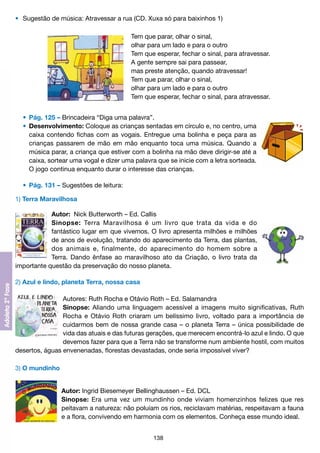 •	 Sugestão de música: Atravessar a rua (CD. Xuxa só para baixinhos 1)
Tem que parar, olhar o sinal,
olhar para um lado e para o outro
Tem que esperar, fechar o sinal, para atravessar.
A gente sempre sai para passear,
mas preste atenção, quando atravessar!
Tem que parar, olhar o sinal,
olhar para um lado e para o outro
Tem que esperar, fechar o sinal, para atravessar.
	 •	 Pág. 125 – Brincadeira “Diga uma palavra”.
	 •	 Desenvolvimento: Coloque as crianças sentadas em círculo e, no centro, uma
		 caixa contendo fichas com as vogais. Entregue uma bolinha e peça para as
		 crianças passarem de mão em mão enquanto toca uma música. Quando a
		 música parar, a criança que estiver com a bolinha na mão deve dirigir-se até a
		 caixa, sortear uma vogal e dizer uma palavra que se inicie com a letra sorteada.
		 O jogo continua enquanto durar o interesse das crianças.
	 •	 Pág. 131 – Sugestões de leitura:
1) Terra Maravilhosa
Autor:  Nick Butterworth – Ed. Callis
Sinopse: Terra Maravilhosa é um livro que trata da vida e do
fantástico lugar em que vivemos. O livro apresenta milhões e milhões
de anos de evolução, tratando do aparecimento da Terra, das plantas,
dos animais e, finalmente, do aparecimento do homem sobre a
Terra. Dando ênfase ao maravilhoso ato da Criação, o livro trata da
importante questão da preservação do nosso planeta.
2) Azul e lindo, planeta Terra, nossa casa
Autores: Ruth Rocha e Otávio Roth – Ed. Salamandra
Sinopse: Aliando uma linguagem acessível a imagens muito significativas, Ruth
Rocha e Otávio Roth criaram um belíssimo livro, voltado para a importância de
cuidarmos bem de nossa grande casa – o planeta Terra – única possibilidade de
vida das atuais e das futuras gerações, que merecem encontrá-lo azul e lindo. O que
devemos fazer para que a Terra não se transforme num ambiente hostil, com muitos
desertos, águas envenenadas, florestas devastadas, onde seria impossível viver?
3) O mundinho
Autor: Ingrid Biesemeyer Bellinghaussen – Ed. DCL
Sinopse: Era uma vez um mundinho onde viviam homenzinhos felizes que res
peitavam a natureza: não poluíam os rios, reciclavam matérias, respeitavam a fauna
e a flora, convivendo em harmonia com os elementos. Conheça esse mundo ideal.
138

 