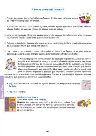 Adivinhe quem está faltando?

1) 	Prepare as mesmas figuras da atividade do Caderno Adoleta como cartazes e o nome
	 de cada criança separada em sílabas.
2) 	Fixe na lousa um cartaz com uma das figuras e, ao lado, a palavra (nome do animal) com todas as
	 sílabas. Explore as palavras: número de sílabas, quais as sílabas.
3) 	Inicie com a comanda: “Observem a palavra com muita atenção. Agora fechem os olhos porque eu
	 vou tirar uma sílaba e vocês terão que descobrir qual eu tirei.”
4)	Retire uma das sílabas da palavra (a mesma sugerida na atividade do Caderno Adoleta) e peça que
	 as crianças adivinhem qual sílaba está faltando.
5)	Use o mesmo procedimento com as outras palavras, uma a uma. Depois de explorar todas as
	 palavras, peça para que as crianças façam a sistematização no Caderno Adoleta.
• A segunda proposta é uma atividade de resolução de problema. Apesar de parecer
insignificante, esse tipo de situação-problema é importante para desenvolver as potencialidades em termos de inteligência e cognição. Portanto, especialmente para as
crianças pequenas, deve-se considerar como problema toda situação que permita
algum questionamento ou investigação. Quanto ao registro, ele é fundamental, pois,
além da criança expressar a solução que encontrou, também funciona como uma
forma de reconhecer e interpretar os dados do texto. Por isso, é muito importante que o professor
possibilite que as crianças comentem suas respostas.
	 •	 Pág. 163 – A música “A borboleta e a lagarta” está no CD “Mil pássaros”– Palavra
		 Cantada.
	 •	 Pág. 164 – História:
A primavera da lagarta
Autor: Ruth Rocha – Ed. Formato.
Sinopse: Veja o que tem nesta história: Uma lagarta comilona. Dona
Formiga furiosa. Um comício na floresta: ¯Vamos acabar com ela! ¯
os bichos gritam em bando. Não sabem que a primavera devagar
já vem chegando...

142

 