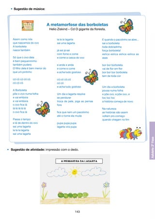 •	 Sugestão de música:

A metamorfose das borboletas
Helio Ziskind – Cd O gigante da floresta.
Assim como nós
que nascemos do ovo
A borboleta
nasce também
Só que o ovo dela
é bem pequenininho
também pudera
O filho dela é bem menor do
que um pintinho
có có có có có
có có có
A Borboleta
põe o ovo numa folha
e vai embora
e vai embora
o ovo fica lá
lá lá lá lá lá
o ovo fica lá
Passa o tempo
e lá de dentro do ovo
sai uma lagarta
la la la lagarta
sai uma lagarta

la la la lagarta
sai uma lagarta
já sai já sai
com fome e come
e come a casca do ovo
e anda e anda
e come e come
e acha tudo gostoso
có có có có
có có
e acha tudo gostoso
Um dia a lagarta resolve
se pendurar
troca de pele, joga as pernas
fora
fica que nem um pacotinho
até o nome ela muda
pupa pupa pupa
lagarta vira pupa

•	 Sugestão de atividade: impressão com o dedo.

143

E quando o pacotinho se abre...
sai a borboleta
toda dobradinha
força borboleta!
estica estica estica estica as
asas
bor bor borboleta
vai de flor em flor
bor bor bor borboleta
tem de toda cor

Um dia a borboleta
pousa numa folha
e põe ovo, e põe ovo, e
toc toc toc
a história começa de novo
Na natureza
as histórias são assim
voltam pro começo
quando chegam no fim

 