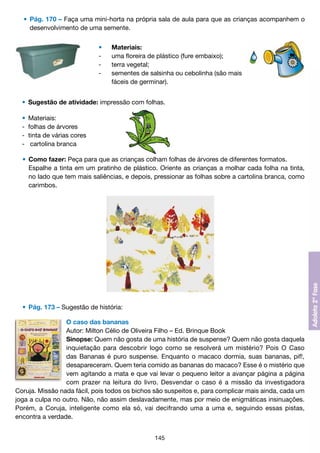 •	 Pág. 170 – Faça uma mini-horta na própria sala de aula para que as crianças acompanhem o
		 desenvolvimento de uma semente.
	
	
	
	
	

•	
-	
-	
-	
	

Materiais:
uma floreira de plástico (fure embaixo);
terra vegetal;
sementes de salsinha ou cebolinha (são mais
fáceis de germinar).

	 •	 Sugestão de atividade: impressão com folhas.
	
	
	
	

•	 Materiais:
- 	folhas de árvores
- 	tinta de várias cores
-	 cartolina branca

	 •	 Como fazer: Peça para que as crianças colham folhas de árvores de diferentes formatos.
		 Espalhe a tinta em um pratinho de plástico. Oriente as crianças a molhar cada folha na tinta,
		 no lado que tem mais saliências, e depois, pressionar as folhas sobre a cartolina branca, como
		 carimbos.

	 •	 Pág. 173 – Sugestão de história:
O caso das bananas
Autor: Milton Célio de Oliveira Filho – Ed. Brinque Book
Sinopse: Quem não gosta de uma história de suspense? Quem não gosta daquela
inquietação para descobrir logo como se resolverá um mistério? Pois O Caso
das Bananas é puro suspense. Enquanto o macaco dormia, suas bananas, pif!,
desapareceram. Quem teria comido as bananas do macaco? Esse é o mistério que
vem agitando a mata e que vai levar o pequeno leitor a avançar página a página
com prazer na leitura do livro. Desvendar o caso é a missão da investigadora
Coruja. Missão nada fácil, pois todos os bichos são suspeitos e, para complicar mais ainda, cada um
joga a culpa no outro. Não, não assim deslavadamente, mas por meio de enigmáticas insinuações.
Porém, a Coruja, inteligente como ela só, vai decifrando uma a uma e, seguindo essas pistas,
encontra a verdade.
145

 