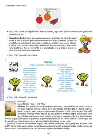 •	 Recorte a dedo: frutas.

	 •	 Pág. 174 – Antes do registro no Caderno Adoleta, faça junto com as crianças um gráfico em
		 tamanho grande.
	 •	 Procedimento: Entregue para cada criança um quadrado de folha de papel
		 sulfite (6 cm X 6 cm) e peça que desenhem sua fruta preferida. Quadricule
		 uma folha de papel pardo seguindo o modelo do gráfico impresso na página.
		 A seguir, cada criança cola o seu desenho no espaço correspondente à sua
		 fruta preferida. Faça oralmente a interpretação do gráfico e depois a
		 sistematização no Caderno Adoleta.
	 •	 Pág. 178 – Sugestão de música:

Pomar
Palavra Cantada – CD Canções de Brincar
Amora, amoreira
Pitanga, pitangueira
Figo, figueira
Mexerica, mexeriqueira
Açaí, açaizeiro
Sapoti, sapotizeiro
Mangaba, mangabeira
Uva, parreira
Coco, coqueiro
Ingá, ingazeiro
Jambo, jambuzeiro
Jabuticaba, jabuticabeira

Banana, bananeira
Goiaba, goiabeira
Laranja, laranjeira
Maçã, macieira
Mamão, mamoeiro
Abacate, abacateiro
Limão, limoeiro
Tomate, tomateiro
Caju, cajueiro
Umbu, umbuzeiro
Manga, mangueira
Pera, pereira

	 •	 Pág. 183 – Sugestão de história:
Por quê?
Autor: Nikolai Popov – Ed. Ática
Sinopse: Rãs e ratos são os pesonagens deste livro, mas poderiam ser seres humanos
em seus lugares. Numa sempre bem equilibrada composição de texto sucinto,
porém vigoroso, com imagens belíssimas e eficientes quanto à mensagem, Por quê?
estimula a reflexão infantil através de uma sensível metáfora sobre os conflitos. Uma
flor solitária suscita uma feroz batalha entre camundongos e rãs que, ínsistindo em
mútuas brigas, conseguem o que todas as guerras representam em última análise - a destruição oca
de sentido ou, mais simplesmente, a incapacidade de dialogar com o outro.
O escritor e ilustrador russo Nikolai Popov, nesta poética metáfora bélica, pergunta ao leitor: “Por
quê?” Certamente que as almas puras das crianças entenderão a ideia difundida nesta obra de se
limitar a todo custo conflitos que não permitam a possibilidade do diálogo.
146

 