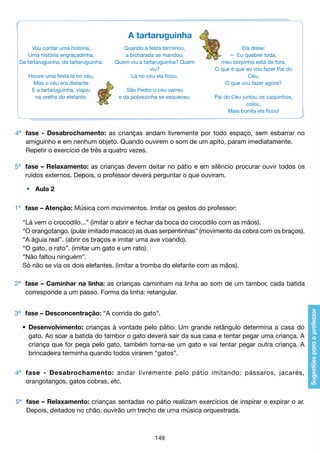 A tartaruguinha
Vou contar uma história,
Uma história engraçadinha,
Da tartaruguinha, da tartaruguinha.
Houve uma festa lá no céu,
Mas o céu era distante
E a tartaruguinha, viajou
na orelha do elefante.

Quando a festa terminou,
a bicharada se mandou.
Quem viu a tartaruguinha? Quem
viu?
Lá no céu ela ficou.
São Pedro o céu varreu
e da pobrezinha se esqueceu.

Ela disse:

– Eu quebrei toda,
meu corpinho está de fora,
O que é que eu vou fazer Pai do
Céu,
O que vou fazer agora?
Pai do Céu juntou os caquinhos,
colou,
Mais bonita ela ficou!

4ª	 fase - Desabrochamento: as crianças andam livremente por todo espaço, sem esbarrar no
	 amiguinho e em nenhum objeto. Quando ouvirem o som de um apito, param imediatamente.
	 Repetir o exercício de três a quatro vezes.
5ª 	 fase – Relaxamento: as crianças devem deitar no pátio e em silêncio procurar ouvir todos os
	 ruídos externos. Depois, o professor deverá perguntar o que ouviram.
	

•	 Aula 2

1ª 	 fase – Atenção: Música com movimentos. Imitar os gestos do professor:
	
	
	
	
	
	

“Lá vem o crocodilo...” (imitar o abrir e fechar da boca do crocodilo com as mãos).
“O orangotango, (pular imitado macaco) as duas serpentinhas” (movimento da cobra com os braços).
“A águia real”. (abrir os braços e imitar uma ave voando).
“O gato, o rato”. (imitar um gato e um rato).
“Não faltou ninguém”.
Só não se via os dois elefantes. (imitar a tromba do elefante com as mãos).

2ª 	 fase – Caminhar na linha: as crianças caminham na linha ao som de um tambor, cada batida
	 corresponde a um passo. Forma da linha: retangular.
3ª 	 fase – Desconcentração: “A corrida do gato”.
	 •	 Desenvolvimento: crianças à vontade pelo pátio. Um grande retângulo determina a casa do
		 gato. Ao soar a batida do tambor o gato deverá sair da sua casa e tentar pegar uma criança. A
		 criança que for pega pelo gato, também torna-se um gato e vai tentar pegar outra criança. A
		 brincadeira terminha quando todos virarem “gatos”.
4ª 	 fase - Desabrochamento: andar livremente pelo pátio imitando: pássaros, jacarés,
	 orangotangos, gatos cobras, etc.
5ª 	 fase – Relaxamento: crianças sentadas no pátio realizam exercícios de inspirar e expirar o ar.
	 Depois, deitados no chão, ouvirão um trecho de uma música orquestrada.

149

 