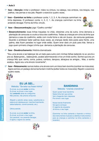 •	 Aula 3
1ª 	 fase – Atenção: imitar o professor: mãos na cintura, na cabeça, nos ombros, nos braços, nos
	 joelhos, nas pernas e nos pés. Repetir o exercício quatro vezes.
2ª 	 fase – Caminhar na linha: a professor conta: 1, 2, 3, 4. As crianças caminham na
	 linha depressa. O professor conta: 4, 3, 2, 1. As crianças caminham na linha
	 andando devagar. Forma da linha: círculo.
3ª 	 fase – Desconcentração: jogo “Coelho comilão”
	 •	 Desenvolvimento: duas linhas traçadas no chão, distantes uma da outra. Uma demarca a
		 plantação de cenouras e a outra a toca dos coelhinhos. Todas as crianças em cima da linha que
		 demarca a casa do coelhinho, estão com muita fome e vão em busca de cenouras gostosas.
		 Quando o professor bater palmas duas vezes, as crianças darão dois pulos para frente, uma
		 palma, elas ficam paradas no lugar onde estão. Quem errar dará um pulo para trás. Vence o
		 jogo quem primeiro chegar à linha que demarca a plantação de cenouras.
4ª 	 fase - Desabrochamento: História dramatizada
	
	
	
	

“Sou uma árvore e sei balançar de um lado para outro com minhas folhas bailando no ar, pra lá e
pra cá. Balançando... balançando..acabei adormecendo e tive um lindo sonho. Sonhei que era um
criança feliz que: sorria, corria, pulava, cantava, dançava, abraçava os amigos... Mas, o sonho
acabou. Agora sou uma árvore novamente”.

5ª 	 fase – Relaxamento: somos todos uma árvore com um troco bem durinho (contrair os músculos).
	 Agora somos um pedaço de borracha bem molinha (soltar todos os músculos). Repetir o exercício
	 quatro vezes.

EU JÁ SEI...

BANDINHA

Melodia: “Se esta rua fosse minha”

Melodia: “ciranda cirandinha”

Eu já sei, eu já sei andar na linha,
Eu já sei, eu já sei o meu lugar,
Vou andando atrás do coleguinha
Não preciso, não preciso empurrar.

Quem quiser tocar bandinha
Nesta linha tem que entrar.
Vem chegando bem depressa
Pra tomar o seu lugar.

(Repetir a estrofe várias vezes, substituindo a
palavra em destaque por: marchar/marchando,
saltar/saltando, correr/correndo, etc.)
Última estrofe:

Nossa banda finalmente
Vai agora começar.
O regente da orquestra
Já tomou o seu lugar.

Eu já sei, eu já sei andar na linha,
Eu já sei, eu já sei o meu lugar,
Vou parando, vou parando devagar,
E agora, e agora vou sentar.

(Caminhar na linha cantando e fazendo a mímica
dos instrumentos musicais ou distribuir instrumentos
para as crianças e caminhar na linha cantando e
tocando.)

150

 