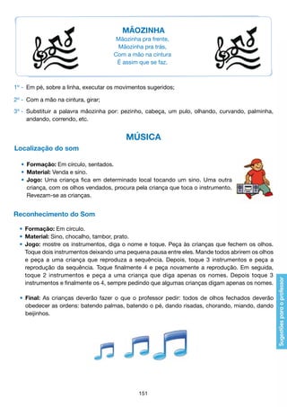 MÃOZINHA
Mãozinha pra frente,
Mãozinha pra trás,
Com a mão na cintura
É assim que se faz.

1º - 	Em pé, sobre a linha, executar os movimentos sugeridos;
2º - 	Com a mão na cintura, girar;
3º - 	Substituir a palavra mãozinha por: pezinho, cabeça, um pulo, olhando, curvando, palminha,
		 andando, correndo, etc.

MÚSICA
Localização do som
	 •	 Formação: Em círculo, sentados.
	 •	 Material: Venda e sino.
	 •	 Jogo: Uma criança fica em determinado local tocando um sino. Uma outra
		 criança, com os olhos vendados, procura pela criança que toca o instrumento.
		 Revezam-se as crianças.

Reconhecimento do Som
	 •	 Formação: Em círculo.
	 •	 Material: Sino, chocalho, tambor, prato.
	 •	 Jogo: mostre os instrumentos, diga o nome e toque. Peça às crianças que fechem os olhos.
		 Toque dois instrumentos deixando uma pequena pausa entre eles. Mande todos abrirem os olhos
		 e peça a uma criança que reproduza a sequência. Depois, toque 3 instrumentos e peça a
		 reprodução da sequência. Toque finalmente 4 e peça novamente a reprodução. Em seguida,
		 toque 2 instrumentos e peça a uma criança que diga apenas os nomes. Depois toque 3
		 instrumentos e finalmente os 4, sempre pedindo que algumas crianças digam apenas os nomes.
	 •	 Final: As crianças deverão fazer o que o professor pedir: todos de olhos fechados deverão
		 obedecer as ordens: batendo palmas, batendo o pé, dando risadas, chorando, miando, dando
		 beijinhos.

151

 