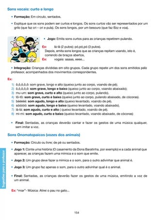 Sons vocais: curto e longo
	 •	 Formação: Em círculo, sentados.
	
	 •	 Explique que os sons podem ser curtos e longos. Os sons curtos vão ser representados por um
		 grilo (que faz cri – cri e pula). Os sons longos, por um besouro (que faz Bzz e voa).
•	 Jogo: Emita sons curtos para as crianças repetirem pulando.
	
	
	
	

Ex:	
lá-lá (2 pulos); pó,pó,pó (3 pulos).
	 Depois, emita sons longos que as crianças repitam voando, isto é,
	 correndo de braços abertos,
Ex: 	
vogais: aaaaa, eeee...

	 •	 Integração: Crianças divididas em oito grupos. Cada grupo repete um dos sons emitidos pelo
	 professor, acompanhados dos movimentos correspondentes.
Ex:
	
	
	
	
	
	
	
	

1) 	ô,ô,ô,ô,ô: som grave, longo e alto (queixo junto ao corpo, voando de pé);
2) 	ô,ô,ô,ô,ô: som grave, longo e baixo (queixo junto ao corpo, voando abaixado);
3)	 mu-um: som grave, curto e alto (queixo junto ao corpo, pulando).
4) 	tô-tô: som grave, curto e baixo (queixo junto ao corpo, pulando abaixado, de cócoras).
5) 	bééééé: som agudo, longo e alto (queixo levantado, voando de pé).
6) 	sóóóóó: som agudo, longo e baixo (queixo levantado, voando abaixado).
7) 	lá-lá: som agudo, curto e alto ( queixo levantado, voando de pé).
8) 	mi-mi: som agudo, curto e baixo (queixo levantado, voando abaixado, de cócoras)

	 •	 Final: Sentadas, as crianças deverão cantar e fazer os gestos de uma música qualquer,
		 sem imitar a voz.

Sons Onomatopaicos (vozes dos animais)
	 •	 Formação: Círculo ou livre; de pé ou sentados.
	 •	 Jogo 1: Conte uma história (O casamento da Dona Baratinha, por exemplo) e a cada animal que
		 aparecer, as crianças fazem uma mímica e o som que emite.
	 •	 Jogo 2: Um grupo deve fazer a mímica e o som, para o outro adivinhar que animal é.
	 •	 Jogo 3: Um grupo faz apenas o som, para o outro adivinhar qual é o animal.
	 •	 Final: Sentadas, as crianças deverão fazer os gestos de uma música, emitindo a voz de
		 um animal.
	 Ex: “miar”- Música: Atirei o pau no gato...

154

 