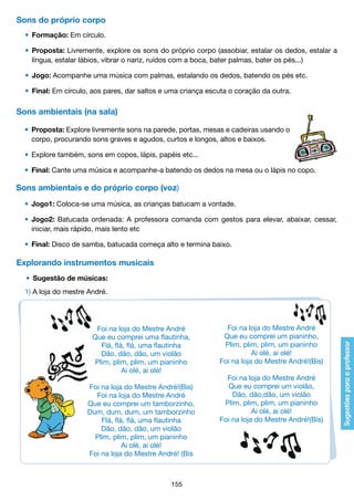 Sons do próprio corpo
	 •	 Formação: Em círculo.
	 •	 Proposta: Livremente, explore os sons do próprio corpo (assobiar, estalar os dedos, estalar a
		 língua, estalar lábios, vibrar o nariz, ruídos com a boca, bater palmas, bater os pés...)
	 •	 Jogo: Acompanhe uma música com palmas, estalando os dedos, batendo os pés etc.
	 •	 Final: Em círculo, aos pares, dar saltos e uma criança escuta o coração da outra.

Sons ambientais (na sala)
	 •	 Proposta: Explore livremente sons na parede, portas, mesas e cadeiras usando o
		 corpo, procurando sons graves e agudos, curtos e longos, altos e baixos.
	 •	 Explore também, sons em copos, lápis, papéis etc...
	 •	 Final: Cante uma música e acompanhe-a batendo os dedos na mesa ou o lápis no copo.

Sons ambientais e do próprio corpo (voz)
	 •	 Jogo1: Coloca-se uma música, as crianças batucam a vontade.
	 •	 Jogo2: Batucada ordenada: A professora comanda com gestos para elevar, abaixar, cessar,
		 iniciar, mais rápido, mais lento etc
	 •	 Final: Disco de samba, batucada começa alto e termina baixo.

Explorando instrumentos musicais
	 •	 Sugestão de músicas:
	 1) A loja do mestre André.

Foi na loja do Mestre André
Que eu comprei uma flautinha,
Flá, flá, flá, uma flautinha 
Dão, dão, dão, um violão
Plim, plim, plim, um pianinho
Ai olé, ai olé! 
Foi na loja do Mestre André!(Bis)
Foi na loja do Mestre André
Que eu comprei um tamborzinho,
Dum, dum, dum, um tamborzinho
Flá, flá, flá, uma flautinha 
Dão, dão, dão, um violão
Plim, plim, plim, um pianinho
Ai olé, ai olé!
Foi na loja do Mestre André! (Bis

155

Foi na loja do Mestre André
Que eu comprei um pianinho,
Plim, plim, plim, um pianinho
Ai olé, ai olé!
Foi na loja do Mestre André!(Bis)
Foi na loja do Mestre André
Que eu comprei um violão,
Dão, dão,dão, um violão
Plim, plim, plim, um pianinho
Ai olé, ai olé! 
Foi na loja do Mestre André!(Bis)

 