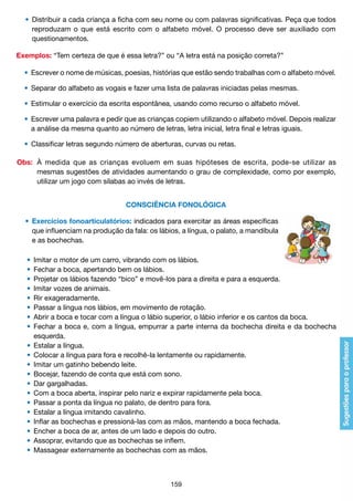 •	 Distribuir a cada criança a ficha com seu nome ou com palavras significativas. Peça que todos
		 reproduzam o que está escrito com o alfabeto móvel. O processo deve ser auxiliado com
		 questionamentos.
Exemplos: “Tem certeza de que é essa letra?” ou “A letra está na posição correta?”
	 •	 Escrever o nome de músicas, poesias, histórias que estão sendo trabalhas com o alfabeto móvel.
	 •	 Separar do alfabeto as vogais e fazer uma lista de palavras iniciadas pelas mesmas.
	 •	 Estimular o exercício da escrita espontânea, usando como recurso o alfabeto móvel.
	 •	 Escrever uma palavra e pedir que as crianças copiem utilizando o alfabeto móvel. Depois realizar
		 a análise da mesma quanto ao número de letras, letra inicial, letra final e letras iguais.
	 •	 Classificar letras segundo número de aberturas, curvas ou retas.
Obs:	 À medida que as crianças evoluem em suas hipóteses de escrita, pode-se utilizar as
		 mesmas sugestões de atividades aumentando o grau de complexidade, como por exemplo,
		 utilizar um jogo com sílabas ao invés de letras.
CONSCIÊNCIA FONOLÓGICA
	 •	 Exercícios fonoarticulatórios: indicados para exercitar as áreas específicas
		 que influenciam na produção da fala: os lábios, a língua, o palato, a mandíbula
		 e as bochechas.
	 •	 Imitar o motor de um carro, vibrando com os lábios.
	 •	 Fechar a boca, apertando bem os lábios.
	 •	 Projetar os lábios fazendo “bico” e movê-los para a direita e para a esquerda.
	 •	 Imitar vozes de animais.
	 •	 Rir exageradamente.
	 •	 Passar a língua nos lábios, em movimento de rotação.
	 •	 Abrir a boca e tocar com a língua o lábio superior, o lábio inferior e os cantos da boca.
	 •	 Fechar a boca e, com a língua, empurrar a parte interna da bochecha direita e da bochecha
		 esquerda.
	 •	 Estalar a língua.
	 •	 Colocar a língua para fora e recolhê-la lentamente ou rapidamente.
	 •	 Imitar um gatinho bebendo leite.
	 •	 Bocejar, fazendo de conta que está com sono.
	 •	 Dar gargalhadas.
	 •	 Com a boca aberta, inspirar pelo nariz e expirar rapidamente pela boca.
	 •	 Passar a ponta da língua no palato, de dentro para fora.
	 •	 Estalar a língua imitando cavalinho.
	 •	 Inflar as bochechas e pressioná-las com as mãos, mantendo a boca fechada.
	 •	 Encher a boca de ar, antes de um lado e depois do outro.
	 •	 Assoprar, evitando que as bochechas se inflem.
	 •	 Massagear externamente as bochechas com as mãos.

159

 