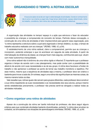 ORGANIZANDO O TEMPO: A ROTINA ESCOLAR

A busca do saber só se dá com rigor e sistematização de atividades. Construir conhecimento
não é como ir ao cinema ou jogar bola. Exige tempo determinado, espaço determinado, rotina
de trabalho, constância. Sem rotina não se desenvolve disciplina intelectual.
Madalena Freire

A organização das atividades no tempo/ espaço é a ação que estrutura o fazer do educador
e possibilita às crianças a compreensão do conceito de tempo. Partindo dessa concepção, a
construção de uma rotina de atividades é fator imprescindível para garantir essa organização, pois
“a rotina representa a estrutura sobre a qual será organizado o tempo didático, ou seja, o tempo de
trabalho educativo realizado com as crianças.” (RCNEI, 1998, v2, p.54).
O estabelecimento de uma rotina estável, clara e compreensível, permite que as crianças a
incorporem, podendo antecipar o que irá acontecer em seguida de cada atividade. A partir da
internalização da dinâmica da classe, as crianças ficam mais seguras, contribuindo para que atuem
com maior autonomia e tranquilidade.
Uma rotina estável não é sinônimo de uma rotina rígida e inflexível. É importante que o professor
organize o tempo de acordo com o seu planejamento, mas pode contar com a possibilidade de
alterá-lo de acordo com suas necessidades e as de seu grupo. A rotina deve favorecer a fluidez do
trabalho e não aprisionar o professor ao ponto de tornar seu trabalho monótono e repetitivo. Por
esse motivo, mesmo que a sequência de atividades seja a mesma, o professor deve ser criativo o
bastante para inovar a cada dia. Em síntese, seguir uma rotina não significa fazer as mesmas coisas, da
mesma maneira todos os dias.
Vale ressaltar que, rotinas iguais não servem para grupos diferentes, cada professor deve construir
a sua rotina respeitando as suas necessidades e as necessidades dos seus alunos, porque mesmo
sendo estabelecidas previamente, o professor não precisa sentir-se obrigado a realizar todas as
atividades indicadas.

• Como organizar uma rotina de atividades
Apesar de a construção da rotina ser tarefa individual do professor, ela deve seguir alguns
critérios para que contemple atividades bastante diversificadas, portanto “a rotina deve envolver os
cuidados, as brincadeiras e as situações de aprendizagens orientadas.”(RCNEI, 1998, v2, p.54)

16

 